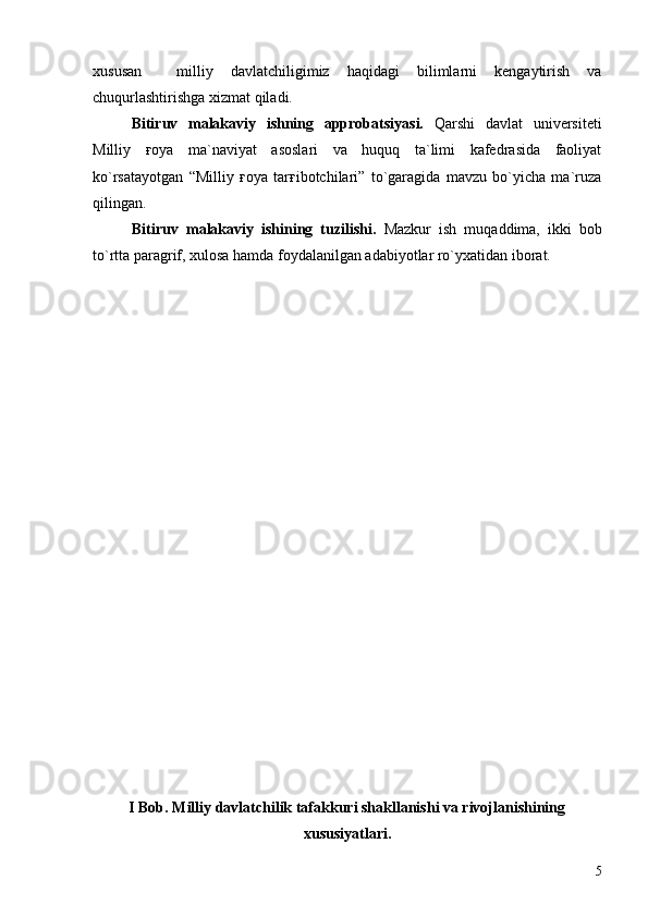 xususan     milliy   davlatchiligimiz   haqidagi   bilimlarni   kengaytirish   va
chuqurlashtirishga xizmat qiladi.
Bitiruv   malakaviy   ishning   approbatsiyasi.   Qarshi   davlat   universiteti
Milliy   ғoya   ma`naviyat   asoslari   va   huquq   ta`limi   kafedrasida   faoliyat
ko`rsatayotgan   “Milliy   ғoya   tarғibotchilari”   to`garagida   mavzu   bo`yicha   ma`ruza
qilingan.
Bitiruv   malakaviy   ishining   tuzilishi.   Mazkur   ish   muqaddima,   ikki   bob
to`rtta paragrif, xulosa hamda foydalanilgan adabiyotlar ro`yxatidan iborat.
I Bob. Milliy davlatchilik tafakkuri shakllanishi va rivojlanishining
xususiyatlari.
5 