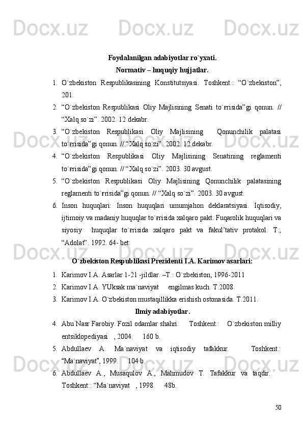 Foydalanilgan adabiyotlar ro`yxati.
Normativ – huquqiy hujjatlar.
1. O`zbekiston   Respublikasining   Konstitutsiyasi.   Toshkent.:   “O`zbekiston”,
201.
2. “O`zbekiston   Respublikasi   Oliy   Majlisining   Senati   to`ғrisida”gi   qonun.   //
“Xalq so`zi”. 2002. 12 dekabr.
3. “O`zbekiston   Respublikasi   Oliy   Majlisining     Qonunchilik   palatasi
to`ғrisida”gi qonun. // “Xalq so`zi”. 2002. 12 dekabr.
4. “O`zbekiston   Respublikasi   Oliy   Majlisining   Senatining   reglamenti
to`ғrisida”gi qonun. // “Xalq so`zi”. 2003. 30 avgust.
5. “O`zbekiston   Respublikasi   Oliy   Majlisining   Qonunchilik   palatasining
reglamenti to`ғrisida”gi qonun. // “Xalq so`zi”. 2003. 30 avgust.
6. Inson   huquqlari:   Inson   huquqlari   umumjahon   deklaratsiyasi.   Iqtisodiy,
ijtimoiy va madaniy huquqlar to`ғrisida xalqaro pakt. Fuqarolik huquqlari va
siyosiy     huquqlar   to`ғrisida   xalqaro   pakt   va   fakul’tativ   protakol.   T.;
“Adolat”. 1992. 64- bet.
O`zbekiston Respublikasi Prezidenti I.A. Karimov asarlari:
1. Karimov I.A. Asarlar 1-21 -jildlar. –T.: O`zbekiston, 1996-2011
2. Karimov I.A. YUksak ma`naviyat   engilmas kuch. T.2008.
3. Karimov I.A. O`zbekiston mustaqillikka erishish ostonasida. T.2011.
Ilmiy adabiyotlar.
4. Abu Nasr Farobiy. Fozil odamlar shahri.   Toshkent.:  O`zbekiston milliy	
 
entsiklopediyasi , 2004.   160 b.	
 
5. Abdullaev   A.   Ma`naviyat   va   iqtisodiy   tafakkur.     Toshkent.:	

Ma`naviyat , 1999.   104 b.	
 	
6. Abdullaev   A.,   Musaqulov   A.,   Mahmudov   T.   Tafakkur   va   taqdir.  	

Toshkent.: “Ma`naviyat , 1998.   48b.	
 
50 