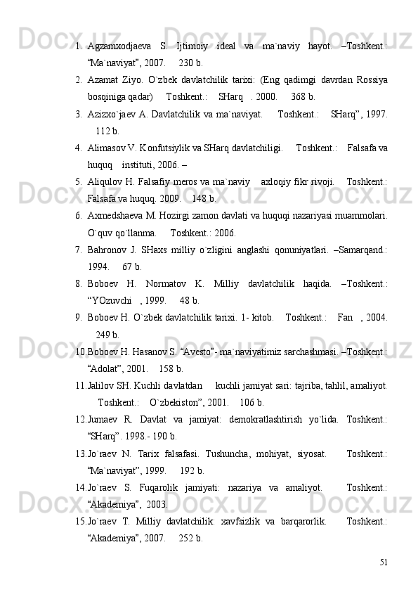 1. Agzamxodjaeva   S.   Ijtimoiy   ideal   va   ma`naviy   hayot.   –Toshkent.:
Ma`naviyat , 2007.   230 b. 	
2. Azamat   Ziyo.   O`zbek   davlatchilik   tarixi:   (Eng   qadimgi   davrdan   Rossiya
bosqiniga qadar)   Toshkent.:  SHarq . 2000.   368 b.	
   
3. Azizxo`jaev A. Davlatchilik va ma`naviyat.   Toshkent.:   SHarq”, 1997.	
 
112 b.	

4. Alimasov V. Konfutsiylik va SHarq davlatchiligi.   Toshkent.:  Falsafa va	
 
huquq  instituti, 2006. –	

5. Aliqulov H. Falsafiy meros va ma`naviy  axloqiy fikr rivoji.  Toshkent.:	
 
Falsafa va huquq. 2009.  148 b.	

6. Axmedshaeva M. Hozirgi zamon davlati va huquqi nazariyasi muammolari.
O`quv qo`llanma.   Toshkent.: 2006.	

7. Bahronov   J.   SHaxs   milliy   o`zligini   anglashi   qonuniyatlari.   –Samarqand.:
1994.   67 b.	

8. Boboev   H.   Normatov   K.   Milliy   davlatchilik   haqida.   –Toshkent.:
“YOzuvchi , 1999.   48 b.	
 
9. Boboev H. O`zbek davlatchilik tarixi. 1- kitob.  Toshkent.:  Fan , 2004.	
  
249 b.	

10. Boboev H. Hasanov S.  Avesto - ma`naviyatimiz sarchashmasi. –Toshkent.:	
 
Adolat”, 2001.  158 b.	
	
11. Jalilov SH. Kuchli davlatdan   kuchli jamiyat sari: tajriba, tahlil, amaliyot.	

 Toshkent.:  O`zbekiston”, 2001.  106 b.	
  
12. Jumaev   R.   Davlat   va   jamiyat:   demokratlashtirish   yo`lida.   Toshkent.:
SHarq”. 1998.- 190 b.

13. Jo`raev   N.   Tarix   falsafasi.   Tushuncha,   mohiyat,   siyosat.     Toshkent.:	

Ma`naviyat”, 1999.   192 b.	
	
14. Jo`raev   S.   Fuqarolik   jamiyati:   nazariya   va   amaliyot.     Toshkent.:	

Akademiya ,  2003.	
 
15. Jo`raev   T.   Milliy   davlatchilik:   xavfsizlik   va   barqarorlik.     Toshkent.:	

Akademiya , 2007.   252 b.	
 	
51 