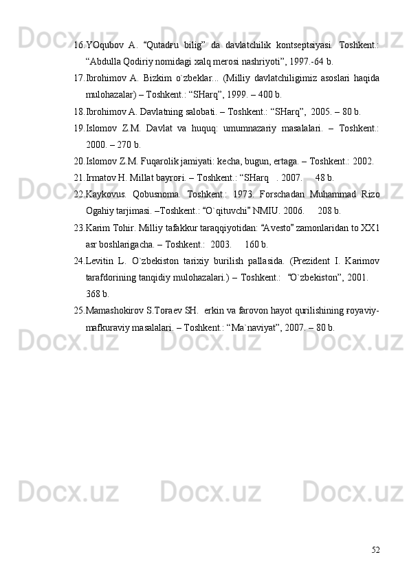 16. YOqubov   A.   Qutadғu   bilig”   da   davlatchilik   kontseptsiyasi.   Toshkent.:
“Abdulla Qodiriy nomidagi xalq merosi nashriyoti”, 1997.-64 b.
17. Ibrohimov   A.   Bizkim   o`zbeklar...   (Milliy   davlatchiligimiz   asoslari   haqida
mulohazalar) – Toshkent.: “SHarq”, 1999. – 400 b.
18. Ibrohimov A. Davlatning salobati. – Toshkent.: “SHarq”,  2005. – 80 b.
19. Islomov   Z.M.   Davlat   va   huquq:   umumnazariy   masalalari.   –   Toshkent.:
2000. – 270 b.
20. Islomov Z.M. Fuqarolik jamiyati: kecha, bugun, ertaga. – Toshkent.: 2002.
21. Irmatov H. Millat bayroғi. – Toshkent.: “SHarq . 2007.   48 b.	
 
22. Kaykovus.   Qobusnoma.   Toshkent.:   1973.   Forschadan   Muhammad   Rizo
Ogahiy tarjimasi. –Toshkent.:  O`qituvchi  NMIU. 2006.   208 b.	
 	
23. Karim Tohir. Milliy tafakkur taraqqiyotidan:  Avesto  zamonlaridan to XX1	
 
asr boshlarigacha. – Toshkent.:  2003.   160 b.	

24. Levitin   L.   O`zbekiston   tarixiy   burilish   pallasida.   (Prezident   I.   Karimov
tarafdorining tanqidiy mulohazalari.) – Toshkent.:    O`zbekiston”, 2001. 	
	
368 b.
25. Mamashokirov S.Toғaev SH.  erkin va farovon hayot qurilishining ғoyaviy-
mafkuraviy masalalari. – Toshkent.: “Ma`naviyat”, 2007. – 80 b.
52 