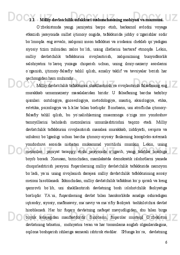 1.1 Milliy davlatchilik tafakkuri tushunchasining mohiyati va mazmuni.
O`zbekistonda   yangi   jamiyatni   barpo   etish,   barkamol   avlodni   voyaga
etkazish   jarayonida   millat   ijtimoiy   ongida,   tafakkurida   jiddiy   o`zgarishlar   sodir
bo`lmoqda. eng avvalo, xalqimiz inson tafakkuri  va irodasini  cheklab qo`yadigan
siyosiy   tizim   zulmidan   xalos   bo`ldi,   uning   illatlarini   bartaraf   etmoqda.   Lekin,
milliy   davlatchilik   tafakkurini   rivojlantirish,   xalqimizning   bunyodkorlik
salohiyatini   to`laroq   yuzaga   chiqarish   uchun,   uning   ilmiy-nazariy   asoslarini
o`rganish,   ijtimoiy-falsafiy   tahlil   qilish,   amaliy   taklif   va   tavsiyalar   berish   har
qachongidan ham muhimdir.
Milliy davlatchilik tafakkurini shakllantirish va rivojlantirish falsafaning eng
murakkab   umumnazariy   masalalaridan   biridir.   U   falsafaning   barcha   tarkibiy
qismlari:   ontologiya,   gnoseologiya,   metodologiya,   mantiq,   aksiologiya,   etika,
estetika,   psixologiya   va   h.k.lar   bilan  boғliqdir.   Binobarin,  uni   atroflicha  ijtimoiy-
falsafiy   tahlil   qilish,   bu   yo`nalishlarning   muammoga   o`ziga   xos   yondoshuv
tamoyillarini   baholash   mezonlarini   umumlashtirishni   taqozo   etadi.   Milliy
davlatchilik   tafakkurini   rivojlantirish   masalasi   murakkab,   ziddiyatli,   serqirra   va
uzluksiz   bo`lganligi   uchun   barcha   ijtimoiy-siyosiy   fanlarning   kompleks-sistemali
yondoshuvi   asosida   nisbatan   mukammal   yoritilishi   mumkin.   Lekin,   uning
mezonlari     jamiyat   taraqqiy   etishi   jarayonida   o`zgarib,   yangi   talablar   hisobiga
boyib   boradi.   Xususan,   birinchidan,   mamlakatda   demokratik   islohotlarni   yanada
chuqurlashtirish   jarayoni   fuqarolarning   milliy   davlatchilik   tafakkurida   namoyon
bo`ladi,   ya`ni   uning   rivojlanish   darajasi   milliy   davlatchilik   tafakkurining   asosiy
mezoni hisoblanadi. Ikkinchidan, milliy davlatchilik tafakkuri ko`p qirrali va keng
qamrovli   bo`lib,   uni   shakllantirish   davlatning   bosh   islohotchilik   faoliyatiga
boғliqdir.   YA`ni,   fuqarolarning   davlat   bilan   hamkorlikda   amalga   oshiradigan
iqtisodiy, siyosiy, mafkuraviy, ma`naviy va ma`rifiy faoliyati  tashkilotchisi davlat
hisoblanadi.   Har   bir   fuqaro   davlatning   nafaqat   mavjudligidan,   shu   bilan   birga
buyuk   kelajagidan   manfaatdordir.   Binobarin,   fuqarolar   mustaqil   O`zbekiston
davlatining tabiatini,   mohiyatini  teran  va har   tomonlama  anglab  olganlaridagina,
oqilona boshqarish ishlariga samarali ishtirok etadilar.   SHunga ko`ra,   davlatning
6 