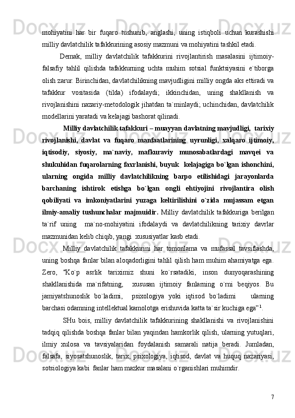 mohiyatini   har   bir   fuqaro   tushunib,   anglashi,   uning   istiqboli   uchun   kurashishi
milliy davlatchilik tafakkurining asosiy mazmuni va mohiyatini tashkil etadi.
Demak,   milliy   davlatchilik   tafakkurini   rivojlantirish   masalasini   ijtimoiy-
falsafiy   tahlil   qilishda   tafakkurning   uchta   muhim   sotsial   funktsiyasini   e`tiborga
olish zarur. Birinchidan, davlatchilikning mavjudligini milliy ongda aks ettiradi va
tafakkur   vositasida   (tilda)   ifodalaydi;   ikkinchidan,   uning   shakllanish   va
rivojlanishini  nazariy-metodologik  jihatdan  ta`minlaydi;  uchinchidan,  davlatchilik
modellarini yaratadi va kelajagi bashorat qilinadi. 
   Milliy davlatchilik tafakkuri  – muayyan  davlatning mavjudligi,  tarixiy
rivojlanishi,   davlat   va   fuqaro   manfaatlarining   uyғunligi,   xalqaro   ijtimoiy,
iqtisodiy,   siyosiy,   ma`naviy,   mafkuraviy   munosabatlardagi   mavqei   va
shukuhidan  fuqarolarning  faxrlanishi,  buyuk    kelajagiga  bo`lgan  ishonchini,
ularning   ongida   milliy   davlatchilikning   barpo   etilishidagi   jarayonlarda
barchaning   ishtirok   etishga   bo`lgan   ongli   ehtiyojini   rivojlantira   olish
qobiliyati   va   imkoniyatlarini   yuzaga   keltirilishini   o`zida   mujassam   etgan
ilmiy-amaliy   tushunchalar   majmuidir.   Milliy   davlatchilik   tafakkuriga   berilgan
ta`rif   uning     ma`no-mohiyatini   ifodalaydi   va   davlatchilikning   tarixiy   davrlar
mazmunidan kelib chiqib, yangi  xususiyatlar kasb etadi.
  Milliy   davlatchilik   tafakkurini   har   tomonlama   va   mufassal   tavsiflashda,
uning boshqa fanlar bilan aloqadorligini tahlil qilish ham muhim ahamiyatga ega.
Zero,   Ko`p   asrlik   tariximiz   shuni   ko`rsatadiki,   inson   dunyoqarashining
shakllanishida   ma`rifatning,     xususan   ijtimoiy   fanlarning   o`rni   beqiyos.   Bu
jamiyatshunoslik   bo`ladimi,     psixologiya   yoki   iqtisod   bo`ladimi     ularning	

barchasi odamning intellektual kamolotga erishuvida katta ta`sir kuchiga ega”  1
.  
  SHu   bois,   milliy   davlatchilik   tafakkurining   shakllanishi   va   rivojlanishini
tadqiq qilishda boshqa fanlar bilan yaqindan hamkorlik qilish, ularning yutuqlari,
ilmiy   xulosa   va   tavsiyalaridan   foydalanish   samarali   natija   beradi.   Jumladan,
falsafa,   siyosatshunoslik,   tarix,   psixologiya,   iqtisod,   davlat   va   huquq   nazariyasi,
sotsiologiya kabi  fanlar ham mazkur masalani o`rganishlari muhimdir.
7 