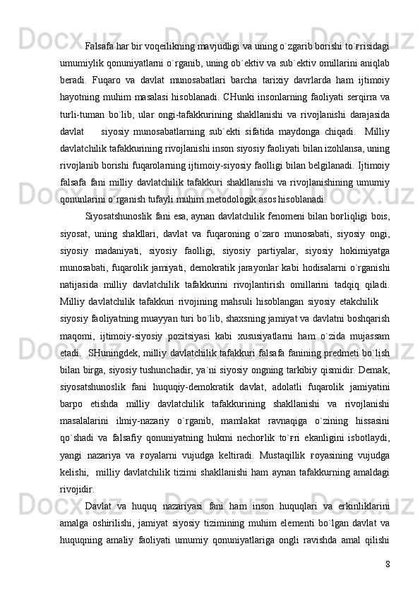 Falsafa har bir voqeilikning mavjudligi va uning o`zgarib borishi to`ғrisidagi
umumiylik qonuniyatlarni o`rganib, uning ob`ektiv va sub`ektiv omillarini aniqlab
beradi.   Fuqaro   va   davlat   munosabatlari   barcha   tarixiy   davrlarda   ham   ijtimoiy
hayotning muhim  masalasi  hisoblanadi. CHunki  insonlarning faoliyati  serqirra va
turli-tuman   bo`lib,   ular   ongi-tafakkurining   shakllanishi   va   rivojlanishi   darajasida
davlat     siyosiy   munosabatlarning   sub`ekti   sifatida   maydonga   chiqadi.     Milliy
davlatchilik tafakkurining rivojlanishi inson siyosiy faoliyati bilan izohlansa, uning
rivojlanib borishi fuqarolarning ijtimoiy-siyosiy faolligi bilan belgilanadi. Ijtimoiy
falsafa   fani   milliy   davlatchilik   tafakkuri   shakllanishi   va   rivojlanishining   umumiy
qonunlarini o`rganish tufayli muhim metodologik asos hisoblanadi. 
Siyosatshunoslik fani esa, aynan davlatchilik fenomeni bilan boғliqligi bois,
siyosat,   uning   shakllari,   davlat   va   fuqaroning   o`zaro   munosabati,   siyosiy   ongi,
siyosiy   madaniyati,   siyosiy   faolligi,   siyosiy   partiyalar,   siyosiy   hokimiyatga
munosabati,   fuqarolik   jamiyati,   demokratik  jarayonlar   kabi   hodisalarni   o`rganishi
natijasida   milliy   davlatchilik   tafakkurini   rivojlantirish   omillarini   tadqiq   qiladi.
Milliy   davlatchilik   tafakkuri   rivojining   mahsuli   hisoblangan   siyosiy   etakchilik  	

siyosiy faoliyatning muayyan turi bo`lib, shaxsning jamiyat va davlatni boshqarish
maqomi,   ijtimoiy-siyosiy   pozitsiyasi   kabi   xususiyatlarni   ham   o`zida   mujassam
etadi.   SHuningdek, milliy davlatchilik tafakkuri falsafa fanining predmeti bo`lish
bilan birga, siyosiy tushunchadir, ya`ni siyosiy ongning tarkibiy qismidir. Demak,
siyosatshunoslik   fani   huquqiy-demokratik   davlat,   adolatli   fuqarolik   jamiyatini
barpo   etishda   milliy   davlatchilik   tafakkurining   shakllanishi   va   rivojlanishi
masalalarini   ilmiy-nazariy   o`rganib,   mamlakat   ravnaqiga   o`zining   hissasini
qo`shadi   va   falsafiy   qonuniyatning   hukmi   nechoғlik   to`ғri   ekanligini   isbotlaydi,
yangi   nazariya   va   ғoyalarni   vujudga   keltiradi.   Mustaqillik   ғoyasining   vujudga
kelishi,     milliy   davlatchilik   tizimi   shakllanishi   ham   aynan   tafakkurning   amaldagi
rivojidir. 
Davlat   va   huquq   nazariyasi   fani   ham   inson   huquqlari   va   erkinliklarini
amalga   oshirilishi,   jamiyat   siyosiy   tizimining   muhim   elementi   bo`lgan   davlat   va
huquqning   amaliy   faoliyati   umumiy   qonuniyatlariga   ongli   ravishda   amal   qilishi
8 