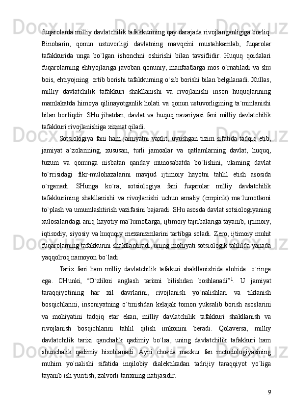 fuqarolarda milliy davlatchilik tafakkurining qay darajada rivojlanganligiga boғliq.
Binobarin,   qonun   ustuvorligi   davlatning   mavqeini   mustahkamlab,   fuqarolar
tafakkurida   unga   bo`lgan   ishonchni   oshirishi   bilan   tavsiflidir.   Huquq   qoidalari
fuqarolarning ehtiyojlariga javoban  qonuniy,  manfaatlarga  mos  o`rnatiladi  va  shu
bois, ehtiyojning  ortib borishi tafakkurning o`sib borishi bilan belgilanadi. Xullas,
milliy   davlatchilik   tafakkuri   shakllanishi   va   rivojlanishi   inson   huquqlarining
mamlakatda himoya qilinayotganlik holati va qonun ustuvorligining ta`minlanishi
bilan   boғliqdir.   SHu   jihatdan,   davlat   va   huquq   nazariyasi   fani   milliy   davlatchilik
tafakkuri rivojlanishiga xizmat qiladi.
Sotsiologiya  fani   ham   jamiyatni   yaxlit,  uyushgan  tizim  sifatida  tadqiq  etib,
jamiyat   a`zolarining,   xususan,   turli   jamoalar   va   qatlamlarning   davlat,   huquq,
tuzum   va   qonunga   nisbatan   qanday   munosabatda   bo`lishini,   ularning   davlat
to`ғrisidagi   fikr-mulohazalarini   mavjud   ijtimoiy   hayotni   tahlil   etish   asosida
o`rganadi.   SHunga   ko`ra,   sotsiologiya   fani   fuqarolar   milliy   davlatchilik
tafakkurining   shakllanishi   va   rivojlanishi   uchun   amaliy   (empirik)   ma`lumotlarni
to`plash va umumlashtirish vazifasini bajaradi. SHu asosda davlat sotsiologiyaning
xulosalaridagi aniq hayotiy ma`lumotlarga, ijtimoiy tajribalariga tayanib, ijtimoiy,
iqtisodiy, siyosiy va huquqiy mexanizmlarini tartibga soladi. Zero, ijtimoiy muhit
fuqarolarning tafakkurini shakllantiradi, uning mohiyati sotsiologik tahlilda yanada
yaqqolroq namoyon bo`ladi.
Tarix   fani   ham   milliy   davlatchilik   tafakuri   shakllanishida   alohida     o`ringa
ega.   CHunki,   O`zlikni   anglash   tarixni   bilishdan   boshlanadi” 1
.   U   jamiyat
taraqqiyotining   har   xil   davrlarini,   rivojlanish   yo`nalishlari   va   tiklanish
bosqichlarini,   insoniyatning   o`tmishdan   kelajak   tomon   yuksalib   borish   asoslarini
va   mohiyatini   tadqiq   etar   ekan,   milliy   davlatchilik   tafakkuri   shakllanish   va
rivojlanish   bosqichlarini   tahlil   qilish   imkonini   beradi.   Qolaversa,   milliy
davlatchilik   tarixi   qanchalik   qadimiy   bo`lsa,   uning   davlatchilik   tafakkuri   ham
shunchalik   qadimiy   hisoblanadi.   Ayni   choғda   mazkur   fan   metodologiyasining
muhim   yo`nalishi   sifatida   inqilobiy   dialektikadan   tadrijiy   taraqqiyot   yo`liga
tayanib ish yuritish, zalvorli tarixning natijasidir.
9 