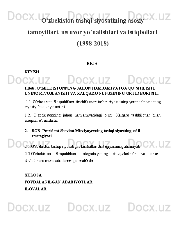 O’zbekiston tashqi siyosatining asosiy
tamoyillari, ustuvor yo’nalishlari va istiqbollari
(1998-2018)
 
REJA: 
KIRISH 
 
1.Bob. O’ZBEKISTONNING JAHON HAMJAMIYATGA QO’SHILISHI, 
UNING RIVOJLANISHI VA XALQARO NUFUZINING ORTIB BORISHI. 
  1.1. O’zbekiston Respublikasi tinchliksevar tashqi siyosatining yaratilishi va uning
siyosiy, huquqiy asoslari. 
1.2.   O’zbekistonning   jahon   hamjamiyatidagi   o’rni.   Xalqaro   tashkilotlar   bilan
aloqalar o’rnatilishi. 
 
2. BOB. Prezident Shavkat Mirziyoyevning tashqi siyostdagi odil 
strategiyasi 
 
2.1. O'zbekiston tashqi siyosatiga Harakatlar strategiyasining ahamiyati 
2.2. O’zbekiston   Respublikasi   integratsiyaning   chuqurlashishi   va   o’zaro
davlatlararo munosabatlarning o’rnatilishi. 
 
XULOSA 
FOYDALANILGAN ADABIYOTLAR 
ILOVALAR 
 
 
 
  