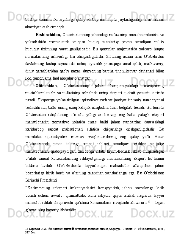 boshqa  kommunikatsiyalarga  qulay va  boy mintaqada  joylashganligi  ham   muhim
ahamiyat kasb etmoqda. 
Beshinchidan,   O’zbekistonning jahondagi nufuzining mustahkamlanishi va
yuksalishida   mamlakatda   xalqaro   huquq   talablariga   javob   beradigan   milliy
huquqiy   tizimning   yaratilganligidadir.   Bu   qonunlar   majmuasida   xalqaro   huquq
normalarining   ustivorligi   tan   olinganligidadir.   SHuning   uchun   ham   O’zbekiston
davlatining   tashqi   siyosatida   ochiq   oydinlik   prinsipiga   amal   qilib,   mafkuraviy,
diniy   qarashlaridan   qat’iy   nazar,   dunyoning   barcha   tinchliksevar   davlatlari   bilan
ikki tomonlama faol aloqalar o’rnatgan. 
Oltinchidan,   O’zbekistonnig  jahon  hamjamiyatidagi  mavqeining 
mustahkamlanishi  va nufuzining oshishida uning eksport qudrati yetakchi o’rinda
turadi.   Eksportga   yo’naltirilgan   iqtisodiyot   nafaqat   jamiyat   ijtimoiy   taraqqiyotini
tezlashtiradi, balki uning uzoq kelajak istiqbolini  ham belgilab beradi. Bu borada
O’zbekiston   istiqlolining   o’n   olti   yilligi   arafasidagi   eng   katta   yutug’i   eksport
mahsulotlarini   xomashyo   holatida   emas,   balki   jahon   standartlari   darajasidagi
xaridorbop   sanoat   mahsulotlari   sifatida   chiqarishga   erishganligidadir.   Bu
mamlakat   iqtisodiyotini   intensiv   rivojlantirishning   eng   qulay   yo’li.   Hozir
O’zbekistonda   paxta   tolasiga   sanoat   ishlovi   beradigan,   qishloq   xo’jaligi
mahsulotlarini  qadoqlaydigan, xaridorgir  sifatli  kiyim-kechak  ishlab chiqaradigan
o’nlab   sanoat   korxonalarining   ishlayotganligi   mamlakatning   eksport   ko’lamini
bildirib   turibdi.   O’zbekistonda   tayyorlangan   mahsulotlar   allaqachon   jahon
bozorlariga   kirib   bordi   va   o’zining   talabchan   xaridorlariga   ega.   Bu   O’zbekiston
Birinchi Prezidenti 
I.Karimovning   «eksport   imkoniyatlarini   kengaytirish,   jahon   bozorlariga   kirib
borish   uchun,   avvalo,   qimmatbaho   xom   ashyoni   qayta   ishlash   negizida   tayyor
mahsulot  ishlab chiqaruvchi qo’shma korxonalarni  rivojlantirish zarur.» 17
  - degan
g’oyasining hayotiy ifodasidir. 
17  Каримов И.А. Ўзбекистон: миллий истиқлол, иқтисод, сиёсат, мафкура.  1-жилд, Т.: «Ўзбекистон», 1996,
337-бет.   