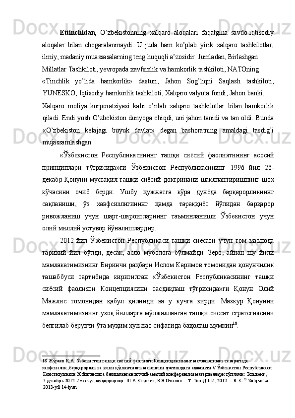 Ettinchidan,   O’zbekistonning   xalqaro   aloqalari   faqatgina   savdo-iqtisodiy
aloqalar   bilan   chegaralanmaydi.   U   juda   ham   ko’plab   yirik   xalqaro   tashkilotlar,
ilmiy, madaniy muassasalarning teng huquqli a’zosidir. Jumladan, Birlashgan 
Millatlar Tashkiloti, yevropada xavfsizlik va hamkorlik tashkiloti, NATOning 
«Tinchlik   yo’lida   hamkorlik»   dasturi,   Jahon   Sog’liqni   Saqlash   tashkiloti,
YUNESKO, Iqtisodiy hamkorlik tashkiloti, Xalqaro valyuta fondi, Jahon banki, 
Xalqaro   moliya   korporatsiyasi   kabi   o’nlab   xalqaro   tashkilotlar   bilan   hamkorlik
qiladi.  Endi yosh O’zbekiston dunyoga chiqdi, uni jahon tanidi va tan oldi. Bunda
«O’zbekiston   kelajagi   buyuk   davlat»   degan   bashoratning   amaldagi   tasdig’i
mujassamlashgan. 
« Ўзбекистон   Республикасининг   ташқи   сиёсий   фаолиятининг   асосий
принциплари   тўғрисида » ги   Ўзбекистон   Республикасининг   1996   йил   26-
декабр   Қонуни   мустақил   ташқи   сиёсий   доктринани   шакллантиришнинг   шох
кўчасини   очиб   берди .   Ушбу   ҳужжатга   кўра   дунёда   барқарорликнинг
сақланиши ,   ўз   хавфсизлигининг   ҳамда   тараққиёт   йўлидан   барқарор
ривожланиш   учун   шарт - шароитларнинг   таъминланиши   Ўзбекистон   учун
олий   миллий   устувор   йўналишлардир . 
2012   йил   Ўзбекистон   Республикаси   ташқи   сиёсати   учун   том   маънода
тарихий   йил   бўлди ,   десак ,   асло   муболоға   бўлмайди .   Зеро ,   айнан   шу   йили
мамлакатимизнинг   Биринчи   раҳбари   Ислом   Каримов   томонидан   қонунчилик
ташаббуси   тартибида   киритилган   « Ўзбекистон   Республикасининг   ташқи
сиёсий   фаолияти   Концепциясини   тасдиқлаш   тўғрисида » ги   Қонун   Олий
Мажлис   томонидан   қабул   қилинди   ва   у   кучга   кирди .   Мазкур   Қонунни
мамлакатимизнинг   узоқ   йилларга   мўлжалланган   ташқи   сиёсат   стратегиясини
белгилаб   берувчи   ўта   муҳим   ҳужжат   сифатида   баҳолаш   мумкин 18
. 
18  Жўраев Қ.А. Ўзбекистон ташқи сиёсий фаолияти Концепциясининг мамлакатимиз теварагида 
хавфсизлик, барқарорлик ва яхши қўшничилик маконини яратишдаги аҳамияти // Ўзбекистон Республикаси 
Конституцияси 20 йиллигига бағишланган илмий-амалий конференция материаллари тўплами: Тошкент, 
5 декабрь 2012. / масъул муҳаррирлар: Ш.А.Ёвқочев, Б.Э.Очилов. – Т.:ТошДШИ, 2012. – Б. 3 .  20
  Xalq so’zi 
2013-yil 14-iyun   