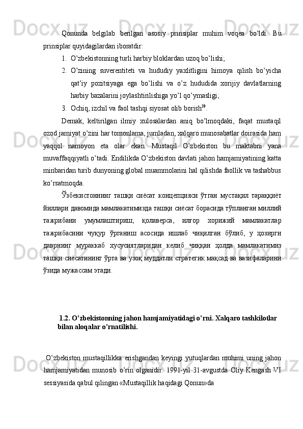 Qonunda   belgilab   berilgan   asosiy   prinsiplar   muhim   voqea   bo’ldi.   Bu
prinsiplar quyidagilardan iboratdir: 
1. O’zbekistonning turli harbiy bloklardan uzoq bo’lishi; 
2. O’zining   suverentiteti   va   hududiy   yaxlitligini   himoya   qilish   bo’yicha
qat’iy   pozitsiyaga   ega   bo’lishi   va   o’z   hududida   xorijiy   davlatlarning
harbiy bazalarini joylashtirilishiga yo’l qo’ymasligi; 
3. Ochiq, izchil va faol tashqi siyosat olib borish 20
. 
Demak,   keltirilgan   ilmiy   xulosalardan   aniq   bo’lmoqdaki,   faqat   mustaqil
ozod jamiyat o’zini har tomonlama, jumladan, xalqaro munosabatlar doirasida ham
yaqqol   namoyon   eta   olar   ekan.   Mustaqil   O’zbekiston   bu   maktabni   yana
muvaffaqqiyatli o’tadi. Endilikda O’zbekiston davlati jahon hamjamiyatining katta
minbaridan turib dunyoning global muammolarini hal qilishda faollik va tashabbus
ko’rsatmoqda. 
Ўзбекистоннинг   ташқи   сиёсат   концепцияси   ўтган   мустақил   тараққиёт
йиллари   давомида   мамлакатимизда   ташқи   сиёсат   борасида   тўпланган   миллий
тажрибани   умумлаштириш ,   қолаверса ,   илғор   хорижий   мамлакатлар
тажрибасини   чуқур   ўрганиш   асосида   ишлаб   чиқилган   бўлиб ,   у   ҳозирги
даврнинг   мураккаб   хусусиятларидан   келиб   чиққан   ҳолда   мамлакатимиз
ташқи   сиёсатининг   ўрта   ва   узоқ   муддатли   стратегик   мақсад   ва   вазифаларини
ўзида   мужассам   этади . 
 
 
  1.2. O’zbekistonning jahon hamjamiyatidagi o’rni. Xalqaro tashkilotlar 
bilan aloqalar o’rnatilishi. 
 
  O’zbekiston  mustaqillikka  erishgandan  keyingi  yutuqlardan  muhimi   uning jahon
hamjamiyatidan   munosib   o’rin   olganidir.   1991-yil   31-avgustda   Oliy   Kengash   VI
sessiyasida qabul qilingan «Mustaqillik haqidagi Qonun»da  