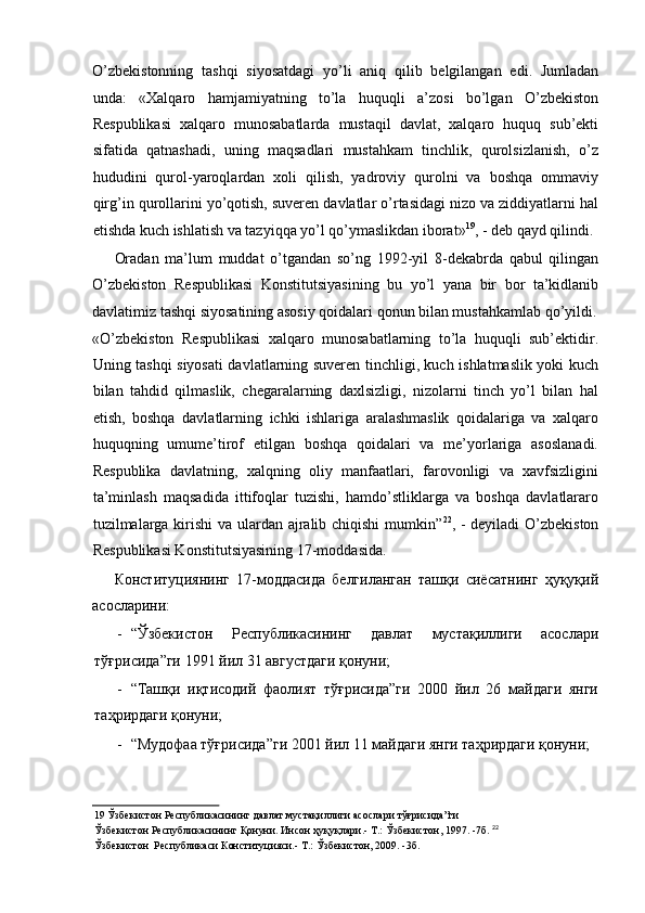 O’zbekistonning   tashqi   siyosatdagi   yo’li   aniq   qilib   belgilangan   edi.   Jumladan
unda:   «Xalqaro   hamjamiyatning   to’la   huquqli   a’zosi   bo’lgan   O’zbekiston
Respublikasi   xalqaro   munosabatlarda   mustaqil   davlat,   xalqaro   huquq   sub’ekti
sifatida   qatnashadi,   uning   maqsadlari   mustahkam   tinchlik,   qurolsizlanish,   o’z
hududini   qurol-yaroqlardan   xoli   qilish,   yadroviy   qurolni   va   boshqa   ommaviy
qirg’in qurollarini yo’qotish, suveren davlatlar o’rtasidagi nizo va ziddiyatlarni hal
etishda kuch ishlatish va tazyiqqa yo’l qo’ymaslikdan iborat» 19
, - deb qayd qilindi. 
Oradan   ma’lum   muddat   o’tgandan   so’ng   1992-yil   8-dekabrda   qabul   qilingan
O’zbekiston   Respublikasi   Konstitutsiyasining   bu   yo’l   yana   bir   bor   ta’kidlanib
davlatimiz tashqi siyosatining asosiy qoidalari qonun bilan mustahkamlab qo’yildi.
«O’zbekiston   Respublikasi   xalqaro   munosabatlarning   to’la   huquqli   sub’ektidir.
Uning tashqi siyosati davlatlarning suveren tinchligi, kuch ishlatmaslik yoki kuch
bilan   tahdid   qilmaslik,   chegaralarning   daxlsizligi,   nizolarni   tinch   yo’l   bilan   hal
etish,   boshqa   davlatlarning   ichki   ishlariga   aralashmaslik   qoidalariga   va   xalqaro
huquqning   umume’tirof   etilgan   boshqa   qoidalari   va   me’yorlariga   asoslanadi.
Respublika   davlatning,   xalqning   oliy   manfaatlari,   farovonligi   va   xavfsizligini
ta’minlash   maqsadida   ittifoqlar   tuzishi,   hamdo’stliklarga   va   boshqa   davlatlararo
tuzilmalarga kirishi  va ulardan ajralib chiqishi  mumkin” 22
, - deyiladi  O’zbekiston
Respublikasi Konstitutsiyasining 17-moddasida. 
Конституциянинг   17-моддасида   белгиланган   ташқи   сиёсатнинг   ҳуқуқий
асосларини: 
- “Ўзбекистон   Республикасининг   давлат   мустақиллиги   асослари
тўғрисида”ги 1991 йил 31 августдаги қонуни; 
- “Ташқи   иқтисодий   фаолият   тўғрисида”ги   2000   йил   26   майдаги   янги
таҳрирдаги қонуни; 
- “Мудофаа тўғрисида”ги 2001 йил 11 майдаги янги таҳрирдаги қонуни; 
19  Ўзбекистон Республикасининг давлат мустақиллиги асослари тўғрисида”ги 
Ўзбекистон Республикасининг Қонуни. Инсон ҳуқуқлари.- Т.: Ўзбекистон, 1997. -7б.   22
 
Ўзбекистон  Республикаси Конституцияси.- Т.: Ўзбекистон, 2009. -3б.