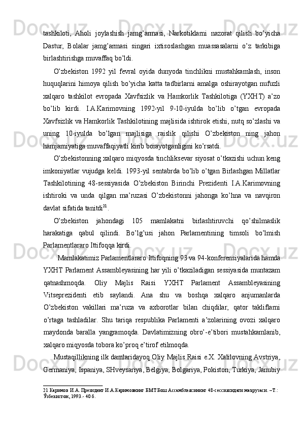 tashkiloti,   Aholi   joylashish   jamg’armasi,   Narkotiklarni   nazorat   qilish   bo’yicha
Dastur,   Bolalar   jamg’armasi   singari   ixtisoslashgan   muassasalarni   o’z   tarkibiga
birlashtirishga muvaffaq bo’ldi. 
O’zbekiston   1992   yil   fevral   oyida   dunyoda   tinchlikni   mustahkamlash,   inson
huquqlarini   himoya   qilish   bo’yicha   katta   tadbirlarni   amalga   oshirayotgan   nufuzli
xalqaro   tashkilot   evropada   Xavfsizlik   va   Hamkorlik   Tashkilotiga   (YXHT)   a’zo
bo’lib   kirdi.   I.A.Karimovning   1992-yil   9-10-iyulda   bo’lib   o’tgan   evropada
Xavfsizlik va Hamkorlik Tashkilotining majlisida ishtirok etishi, nutq so’zlashi va
uning   10-iyulda   bo’lgan   majlisiga   raislik   qilishi   O’zbekiston   ning   jahon
hamjamiyatiga muvaffaqiyatli kirib borayotganligini ko’rsatdi. 
O’zbekistonning xalqaro miqyosda tinchliksevar siyosat o’tkazishi uchun keng
imkoniyatlar  vujudga keldi. 1993-yil  sentabrda bo’lib o’tgan Birlashgan  Millatlar
Tashkilotining   48-sessiyasida   O’zbekiston   Birinchi   Prezidenti   I.A.Karimovning
ishtiroki   va   unda   qilgan   ma’ruzasi   O’zbekistonni   jahonga   ko’hna   va   navqiron
davlat sifatida tanitdi 21
. 
O’zbekiston   jahondagi   105   mamlakatni   birlashtiruvchi   qo’shilmaslik
harakatiga   qabul   qilindi.   Bo’lg’usi   jahon   Parlamentining   timsoli   bo’lmish
Parlamentlararo Ittifoqqa kirdi. 
Mamlakatimiz Parlamentlararo Ittifoqning 93 va 94-konferensiyalarida hamda 
YXHT Parlament Assambleyasining har yili o’tkaziladigan sessiyasida muntazam
qatnashmoqda.   Oliy   Majlis   Raisi   YXHT   Parlament   Assambleyasining
Vitseprezidenti   etib   saylandi.   Ana   shu   va   boshqa   xalqaro   anjumanlarda
O’zbekiston   vakillari   ma’ruza   va   axborotlar   bilan   chiqdilar,   qator   takliflarni
o’rtaga   tashladilar.   Shu   tariqa   respublika   Parlamenti   a’zolarining   ovozi   xalqaro
maydonda   baralla   yangramoqda.   Davlatimizning   obro’-e’tibori   mustahkamlanib,
xalqaro miqyosda tobora ko’proq e’tirof etilmoqda. 
Mustaqillikning ilk damlaridayoq Oliy Majlis Raisi e.X. Xalilovning Avstriya,
Germaniya, Ispaniya, SHveysariya, Belgiya, Bolgariya, Pokiston, Turkiya, Janubiy
21   Каримов   И . А .  Президент   И . А . Каримовнинг   БМТ   Бош   Ассамблеясининг  48- сессиясидаги   маърузаси . – Т .: 
Ўзбекистон , 1993.- 40  б .   