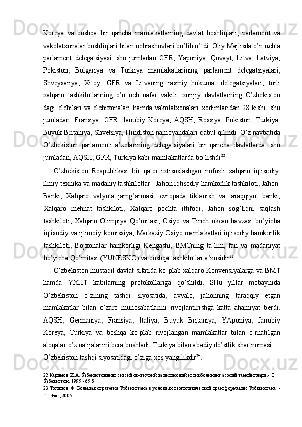 Koreya   va   boshqa   bir   qancha   mamlakatlarning   davlat   boshliqlari,   parlament   va
vakolatxonalar boshliqlari bilan uchrashuvlari bo’lib o’tdi. Oliy Majlisda o’n uchta
parlament   delegatsiyasi,   shu   jumladan   GFR,   Yaponiya,   Quvayt,   Litva,   Latviya,
Pokiston,   Bolgariya   va   Turkiya   mamlakatlarining   parlament   delegatsiyalari,
Shveysariya,   Xitoy,   GFR   va   Litvaning   rasmiy   hukumat   delegatsiyalari,   turli
xalqaro   tashkilotlarning   o’n   uch   nafar   vakili,   xorijiy   davlatlarning   O’zbekiston
dagi   elchilari   va   elchixonalari   hamda   vakolatxonalari   xodimlaridan   28   kishi,   shu
jumladan,   Fransiya,   GFR,   Janubiy   Koreya,   AQSH,   Rossiya,   Pokiston,   Turkiya,
Buyuk Britaniya, Shvetsiya, Hindiston namoyandalari qabul qilindi. O’z navbatida
O’zbekiston   parlamenti   a’zolarining   delegatsiyalari   bir   qancha   davlatlarda,   shu
jumladan, AQSH, GFR, Turkiya kabi mamlakatlarda bo’lishdi 22
. 
O’zbekiston   Respublikasi   bir   qator   ixtisoslashgan   nufuzli   xalqaro   iqtisodiy,
ilmiy-texnika va madaniy tashkilotlar - Jahon iqtisodiy hamkorlik tashkiloti, Jahon 
Banki,   Xalqaro   valyuta   jamg’armasi,   evropada   tiklanish   va   taraqqiyot   banki,
Xalqaro   mehnat   tashkiloti,   Xalqaro   pochta   ittifoqi,   Jahon   sog’liqni   saqlash
tashkiloti,   Xalqaro   Olimpiya   Qo’mitasi,   Osiyo   va   Tinch   okean   havzasi   bo’yicha
iqtisodiy va ijtimoiy komissiya, Markaziy Osiyo mamlakatlari iqtisodiy hamkorlik
tashkiloti,   Bojxonalar   hamkorligi   Kengashi,   BMTning   ta’lim,   fan   va   madaniyat
bo’yicha Qo’mitasi (YUNESKO) va boshqa tashkilotlar a’zosidir 23
. 
O’zbekiston mustaqil davlat sifatida ko’plab xalqaro Konvensiyalarga va BMT
hamda   YXHT   kabilarning   protokollariga   qo’shildi.   SHu   yillar   mobaynida
O’zbekiston   o’zining   tashqi   siyosatida,   avvalo,   jahonning   taraqqiy   etgan
mamlakatlar   bilan   o’zaro   munosabatlarini   rivojlantirishga   katta   ahamiyat   berdi.
AQSH,   Germaniya,   Fransiya,   Italiya,   Buyuk   Britaniya,   YAponiya,   Janubiy
Koreya,   Turkiya   va   boshqa   ko’plab   rivojlangan   mamlakatlar   bilan   o’rnatilgan
aloqalar o’z natijalarini bera boshladi. Turkiya bilan abadiy do’stlik shartnomasi 
O’zbekiston tashqi siyosatidagi o’ziga xos yangilikdir 24
. 
22   Каримов   И . А .  Ўзбекистоннинг   сиёсий - ижтимоий   ва   иқтисодий   истиқболининг   асосий   тамойиллари .-  Т.: 
Ўзбекистон. 1995.- 65 б.  
23   Толипов Ф. Большая стратегия Узбекистана в условиях геополитической трансформации Узбекистана. -
Т.: Фан, 2005.   