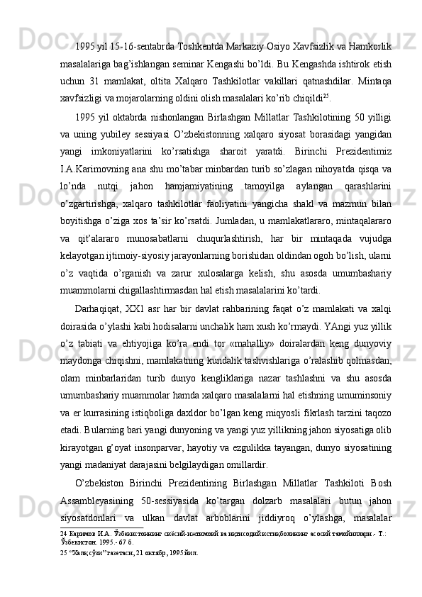 1995 yil 15-16-sentabrda Toshkentda Markaziy Osiyo Xavfsizlik va Hamkorlik
masalalariga bag’ishlangan seminar Kengashi bo’ldi. Bu Kengashda ishtirok etish
uchun   31   mamlakat,   oltita   Xalqaro   Tashkilotlar   vakillari   qatnashdilar.   Mintaqa
xavfsizligi va mojarolarning oldini olish masalalari ko’rib chiqildi 25
. 
1995   yil   oktabrda   nishonlangan   Birlashgan   Millatlar   Tashkilotining   50   yilligi
va   uning   yubiley   sessiyasi   O’zbekistonning   xalqaro   siyosat   borasidagi   yangidan
yangi   imkoniyatlarini   ko’rsatishga   sharoit   yaratdi.   Birinchi   Prezidentimiz
I.A.Karimovning ana shu mo’tabar minbardan turib so’zlagan nihoyatda qisqa va
lo’nda   nutqi   jahon   hamjamiyatining   tamoyilga   aylangan   qarashlarini
o’zgartirishga,   xalqaro   tashkilotlar   faoliyatini   yangicha   shakl   va   mazmun   bilan
boyitishga o’ziga xos  ta’sir  ko’rsatdi.  Jumladan,  u mamlakatlararo, mintaqalararo
va   qit’alararo   munosabatlarni   chuqurlashtirish,   har   bir   mintaqada   vujudga
kelayotgan ijtimoiy-siyosiy jarayonlarning borishidan oldindan ogoh bo’lish, ularni
o’z   vaqtida   o’rganish   va   zarur   xulosalarga   kelish,   shu   asosda   umumbashariy
muammolarni chigallashtirmasdan hal etish masalalarini ko’tardi . 
Darhaqiqat,   XX1   asr   har   bir   davlat   rahbarining   faqat   o’z   mamlakati   va   xalqi
doirasida o’ylashi kabi hodisalarni unchalik ham xush ko’rmaydi. YAngi yuz yillik
o’z   tabiati   va   ehtiyojiga   ko’ra   endi   tor   «mahalliy»   doiralardan   keng   dunyoviy
maydonga chiqishni, mamlakatning kundalik tashvishlariga o’ralashib qolmasdan,
olam   minbarlaridan   turib   dunyo   kengliklariga   nazar   tashlashni   va   shu   asosda
umumbashariy muammolar hamda xalqaro masalalarni hal etishning umuminsoniy
va er kurrasining istiqboliga daxldor bo’lgan keng miqyosli fikrlash tarzini taqozo
etadi. Bularning bari yangi dunyoning va yangi yuz yillikning jahon siyosatiga olib
kirayotgan g’oyat insonparvar, hayotiy va ezgulikka tayangan, dunyo siyosatining
yangi madaniyat darajasini belgilaydigan omillardir. 
O’zbekiston   Birinchi   Prezidentining   Birlashgan   Millatlar   Tashkiloti   Bosh
Assambleyasining   50-sessiyasida   ko’targan   dolzarb   masalalari   butun   jahon
siyosatdonlari   va   ulkan   davlat   arboblarini   jiddiyroq   o’ylashga,   masalalar
24  Каримов И.А. Ўзбекистоннинг сиёсий-ижтимоий ва иқтисодий истиқболининг асосий тамойиллари.- Т.: 
Ўзбекистон. 1995.- 67 б.  
25  “Халқ сўзи” газетаси, 21 октябр, 1995 йил.   