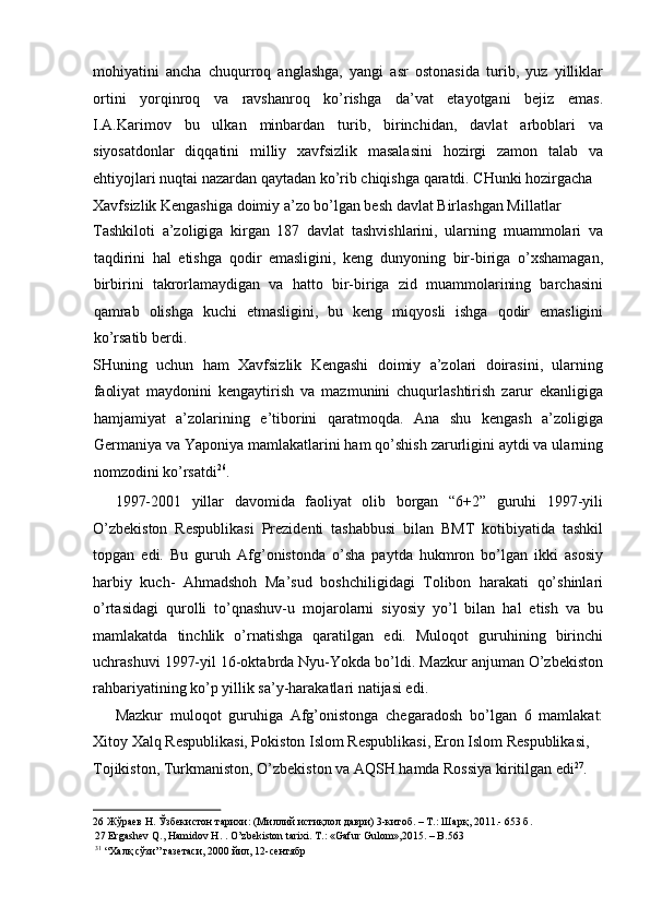 mohiyatini   ancha   chuqurroq   anglashga,   yangi   asr   ostonasida   turib,   yuz   yilliklar
ortini   yorqinroq   va   ravshanroq   ko’rishga   da’vat   etayotgani   bejiz   emas.
I.A.Karimov   bu   ulkan   minbardan   turib,   birinchidan,   davlat   arboblari   va
siyosatdonlar   diqqatini   milliy   xavfsizlik   masalasini   hozirgi   zamon   talab   va
ehtiyojlari nuqtai nazardan qaytadan ko’rib chiqishga qaratdi. CHunki hozirgacha 
Xavfsizlik Kengashiga doimiy a’zo bo’lgan besh davlat Birlashgan Millatlar 
Tashkiloti   a’zoligiga   kirgan   187   davlat   tashvishlarini,   ularning   muammolari   va
taqdirini   hal   etishga   qodir   emasligini,   keng   dunyoning   bir-biriga   o’xshamagan,
birbirini   takrorlamaydigan   va   hatto   bir-biriga   zid   muammolarining   barchasini
qamrab   olishga   kuchi   etmasligini,   bu   keng   miqyosli   ishga   qodir   emasligini
ko’rsatib berdi. 
SHuning   uchun   ham   Xavfsizlik   Kengashi   doimiy   a’zolari   doirasini,   ularning
faoliyat   maydonini   kengaytirish   va   mazmunini   chuqurlashtirish   zarur   ekanligiga
hamjamiyat   a’zolarining   e’tiborini   qaratmoqda.   Ana   shu   kengash   a’zoligiga
Germaniya va Yaponiya mamlakatlarini ham qo’shish zarurligini aytdi va ularning
nomzodini ko’rsatdi 26
. 
1997-2001   yillar   davomida   faoliyat   olib   borgan   “6+2”   guruhi   1997-yili
O’zbekiston   Respublikasi   Prezidenti   tashabbusi   bilan   BMT   kotibiyatida   tashkil
topgan   edi.   Bu   guruh   Afg’onistonda   o’sha   paytda   hukmron   bo’lgan   ikki   asosiy
harbiy   kuch-   Ahmadshoh   Ma’sud   boshchiligidagi   Tolibon   harakati   qo’shinlari
o’rtasidagi   qurolli   to’qnashuv-u   mojarolarni   siyosiy   yo’l   bilan   hal   etish   va   bu
mamlakatda   tinchlik   o’rnatishga   qaratilgan   edi.   Muloqot   guruhining   birinchi
uchrashuvi 1997-yil 16-oktabrda Nyu-Yokda bo’ldi. Mazkur anjuman O’zbekiston
rahbariyatining ko’p yillik sa’y-harakatlari natijasi edi. 
Mazkur   muloqot   guruhiga   Afg’onistonga   chegaradosh   bo’lgan   6   mamlakat:
Xitoy Xalq Respublikasi, Pokiston Islom Respublikasi, Eron Islom Respublikasi, 
Tojikiston, Turkmaniston, O’zbekiston va AQSH hamda Rossiya kiritilgan edi 27
. 
26  Жўраев Н. Ўзбекистон тарихи: (Миллий истиқлол даври) 3-китоб. – Т.: Шарқ, 2011.- 653 б.  
27  Ergashev Q., Hamidov H. . O’zbekiston tarixi. T.: «Gafur Gulom»,2015. – B.563  
31
  “Халқ сўзи” газетаси, 2000 йил, 12-сентябр   