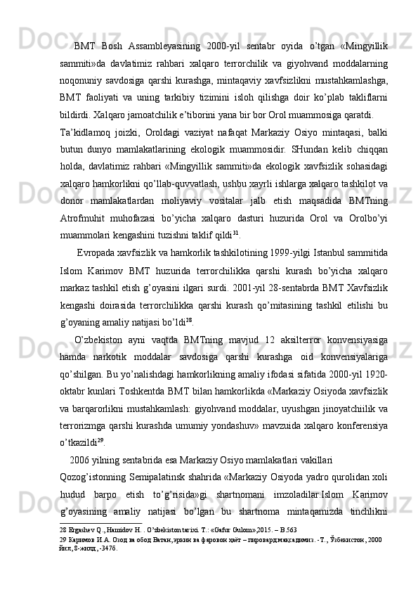 BMT   Bosh   Assambleyasining   2000-yil   sentabr   oyida   o’tgan   «Mingyillik
sammiti»da   davlatimiz   rahbari   xalqaro   terrorchilik   va   giyohvand   moddalarning
noqonuniy   savdosiga   qarshi   kurashga,   mintaqaviy   xavfsizlikni   mustahkamlashga,
BMT   faoliyati   va   uning   tarkibiy   tizimini   isloh   qilishga   doir   ko’plab   takliflarni
bildirdi. Xalqaro jamoatchilik e’tiborini yana bir bor Orol muammosiga qaratdi. 
Ta’kidlamoq   joizki,   Oroldagi   vaziyat   nafaqat   Markaziy   Osiyo   mintaqasi,   balki
butun   dunyo   mamlakatlarining   ekologik   muammosidir.   SHundan   kelib   chiqqan
holda,   davlatimiz   rahbari   «Mingyillik   sammiti»da   ekologik   xavfsizlik   sohasidagi
xalqaro hamkorlikni qo’llab-quvvatlash, ushbu xayrli ishlarga xalqaro tashkilot va
donor   mamlakatlardan   moliyaviy   vositalar   jalb   etish   maqsadida   BMTning
Atrofmuhit   muhofazasi   bo’yicha   xalqaro   dasturi   huzurida   Orol   va   Orolbo’yi
muammolari kengashini tuzishni taklif qildi 31
. 
Evropada xavfsizlik va hamkorlik tashkilotining 1999-yilgi Istanbul sammitida 
Islom   Karimov   BMT   huzurida   terrorchilikka   qarshi   kurash   bo’yicha   xalqaro
markaz tashkil etish g’oyasini ilgari surdi. 2001-yil 28-sentabrda BMT Xavfsizlik
kengashi   doirasida   terrorchilikka   qarshi   kurash   qo’mitasining   tashkil   etilishi   bu
g’oyaning amaliy natijasi bo’ldi 28
. 
O’zbekiston   ayni   vaqtda   BMTning   mavjud   12   aksilterror   konvensiyasiga
hamda   narkotik   moddalar   savdosiga   qarshi   kurashga   oid   konvensiyalariga
qo’shilgan. Bu yo’nalishdagi hamkorlikning amaliy ifodasi sifatida 2000-yil 1920-
oktabr kunlari Toshkentda BMT bilan hamkorlikda «Markaziy Osiyoda xavfsizlik
va barqarorlikni mustahkamlash:  giyohvand moddalar, uyushgan jinoyatchiilik va
terrorizmga qarshi  kurashda umumiy yondashuv»  mavzuida xalqaro konferensiya
o’tkazildi 29
. 
    2006 yilning sentabrida esa Markaziy Osiyo mamlakatlari vakillari 
Qozog’istonning Semipalatinsk shahrida «Markaziy Osiyoda yadro qurolidan xoli
hudud   barpo   etish   to’g’risida»gi   shartnomani   imzoladilar.Islom   Karimov
g’oyasining   amaliy   natijasi   bo’lgan   bu   shartnoma   mintaqamizda   tinchlikni
28  Ergashev Q., Hamidov H. . O’zbekiston tarixi. T.: «Gafur Gulom»,2015. – B.563  
29   Каримов   И . А .  Озод   ва   обод   Ватан ,  эркин   ва   фаровон   ҳаёт  –  пировард   мақсадимиз . - Т .,  Ўзбекистон , 2000 
йил , 8- жилд , -347 б .   