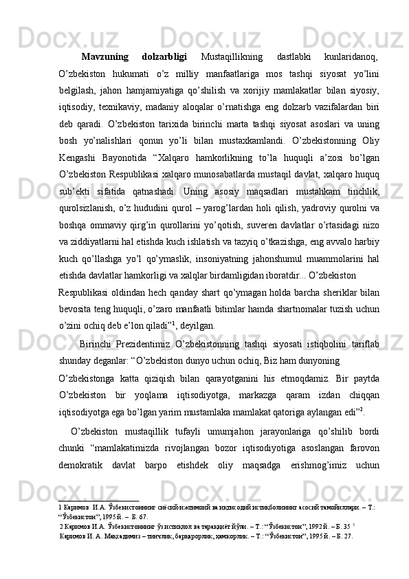  
Mavzuning  dolzarbligi   Mustaqillikning  dastlabki  kunlaridanoq, 
O’zbekiston   hukumati   o’z   milliy   manfaatlariga   mos   tashqi   siyosat   yo’lini
belgilash,   jahon   hamjamiyatiga   qo’shilish   va   xorijiy   mamlakatlar   bilan   siyosiy,
iqtisodiy,   texnikaviy,   madaniy   aloqalar   o’rnatishga   eng   dolzarb   vazifalardan   biri
deb   qaradi.   O’zbekiston   tarixida   birinchi   marta   tashqi   siyosat   asoslari   va   uning
bosh   yo’nalishlari   qonun   yo’li   bilan   mustaxkamlandi.   O’zbekistonning   Oliy
Kengashi   Bayonotida   “Xalqaro   hamkorlikning   to’la   huquqli   a’zosi   bo’lgan
O’zbekiston Respublikasi  xalqaro munosabatlarda mustaqil davlat, xalqaro huquq
sub’ekti   sifatida   qatnashadi.   Uning   asosiy   maqsadlari   mustahkam   tinchlik,
qurolsizlanish,   o’z  hududini  qurol  –  yarog’lardan  holi   qilish,  yadroviy  qurolni   va
boshqa   ommaviy   qirg’in   qurollarini   yo’qotish,   suveren   davlatlar   o’rtasidagi   nizo
va ziddiyatlarni hal etishda kuch ishlatish va tazyiq o’tkazishga, eng avvalo harbiy
kuch   qo’llashga   yo’l   qo’ymaslik,   insoniyatning   jahonshumul   muammolarini   hal
etishda davlatlar hamkorligi va xalqlar birdamligidan iboratdir... O’zbekiston 
Respublikasi  oldindan hech qanday shart  qo’ymagan holda barcha sheriklar bilan
bevosita teng huquqli, o’zaro manfaatli bitimlar hamda shartnomalar tuzish uchun
o’zini ochiq deb e’lon qiladi” 1
, deyilgan. 
        Birinchi   Prezidentimiz   O’zbekistonning   tashqi   siyosati   istiqbolini   tariflab
shunday deganlar: “O’zbekiston dunyo uchun ochiq, Biz ham dunyoning 
O’zbekistonga   katta   qiziqish   bilan   qarayotganini   his   etmoqdamiz.   Bir   paytda
O’zbekiston   bir   yoqlama   iqtisodiyotga,   markazga   qaram   izdan   chiqqan
iqtisodiyotga ega bo’lgan yarim mustamlaka mamlakat qatoriga aylangan edi” 2
. 
O’zbekiston   mustaqillik   tufayli   umumjahon   jarayonlariga   qo’shilib   bordi
chunki   “mamlakatimizda   rivojlangan   bozor   iqtisodiyotiga   asoslangan   farovon
demokratik   davlat   barpo   etishdek   oliy   maqsadga   erishmog’imiz   uchun
1  Каримов  И.А. Ўзбекистоннинг сиёсий-ижтимоий ва иқтисодий истиқболининг асосий тамойиллари. – Т.: 
“Ўзбекистон”, 1995 й. –  Б. 67.   
2  Каримов И.А. Ўзбекистоннинг ўз истиқлол ва тараққиёт йўли. – Т.: “Ўзбекистон”, 1992 й. – Б. 35   3
Каримов И. А. Мақсадимиз – тинчлик, барқарорлик, ҳамкорлик. – Т.: “Ўзбекистон”, 1995 й. – Б. 27.   