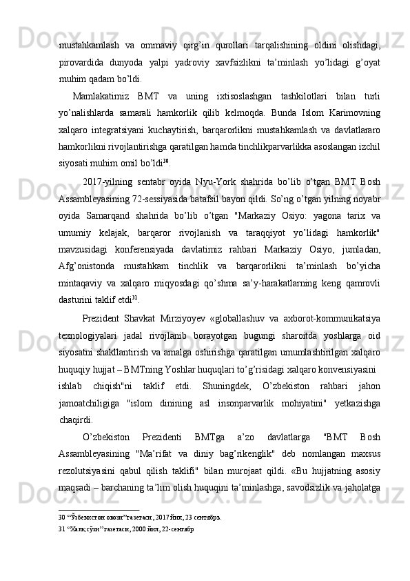 mustahkamlash   va   ommaviy   qirg’in   qurollari   tarqalishining   oldini   olishdagi,
pirovardida   dunyoda   yalpi   yadroviy   xavfsizlikni   ta’minlash   yo’lidagi   g’oyat
muhim qadam bo’ldi. 
Mamlakatimiz   BMT   va   uning   ixtisoslashgan   tashkilotlari   bilan   turli
yo’nalishlarda   samarali   hamkorlik   qilib   kelmoqda.   Bunda   Islom   Karimovning
xalqaro   integratsiyani   kuchaytirish,   barqarorlikni   mustahkamlash   va   davlatlararo
hamkorlikni rivojlantirishga qaratilgan hamda tinchlikparvarlikka asoslangan izchil
siyosati muhim omil bo’ldi 30
. 
2017-yilning   sentabr   oyida   Nyu-York   shahrida   bo’lib   o’tgan   BMT   Bosh
Assambleyasining 72-sessiyasida batafsil bayon qildi. So’ng o’tgan yilning noyabr
oyida   Samarqand   shahrida   bo’lib   o’tgan   "Markaziy   Osiyo:   yagona   tarix   va
umumiy   kelajak,   barqaror   rivojlanish   va   taraqqiyot   yo’lidagi   hamkorlik"
mavzusidagi   konferensiyada   davlatimiz   rahbari   Markaziy   Osiyo,   jumladan,
Afg’onistonda   mustahkam   tinchlik   va   barqarorlikni   ta’minlash   bo’yicha
mintaqaviy   va   xalqaro   miqyosdagi   qo’shma   sa’y-harakatlarning   keng   qamrovli
dasturini taklif etdi 31
. 
Prezident   Shavkat   Mirziyoyev   «globallashuv   va   axborot-kommunikatsiya
texnologiyalari   jadal   rivojlanib   borayotgan   bugungi   sharoitda   yoshlarga   oid
siyosatni  shakllantirish va amalga  oshirishga qaratilgan umumlashtirilgan xalqaro
huquqiy hujjat – BMTning Yoshlar huquqlari to’g’risidagi xalqaro konvensiyasini 
ishlab   chiqish"ni   taklif   etdi.   Shuningdek,   O’zbekiston   rahbari   jahon
jamoatchiligiga   "islom   dinining   asl   insonparvarlik   mohiyatini"   yetkazishga
chaqirdi. 
O’zbekiston   Prezidenti   BMTga   a’zo   davlatlarga   "BMT   Bosh
Assambleyasining   "Ma’rifat   va   diniy   bag’rikenglik"   deb   nomlangan   maxsus
rezolutsiyasini   qabul   qilish   taklifi"   bilan   murojaat   qildi.   «Bu   hujjatning   asosiy
maqsadi – barchaning ta’lim olish huquqini ta’minlashga, savodsizlik va jaholatga
30  “Ўзбекистон овози” газетаси, 2017 йил, 23 сентябрь.  
31  “Халқ сўзи” газетаси, 2000 йил, 22-сентябр  
  