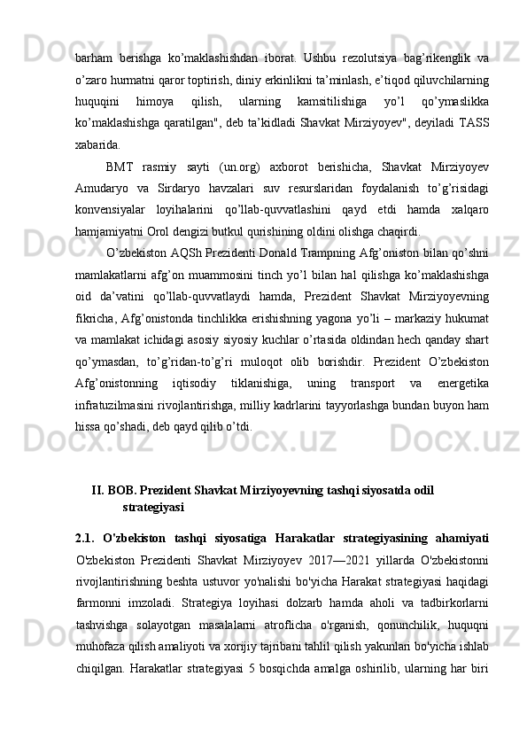 barham   berishga   ko’maklashishdan   iborat.   Ushbu   rezolutsiya   bag’rikenglik   va
o’zaro hurmatni qaror toptirish, diniy erkinlikni ta’minlash, e’tiqod qiluvchilarning
huquqini   himoya   qilish,   ularning   kamsitilishiga   yo’l   qo’ymaslikka
ko’maklashishga  qaratilgan",  deb ta’kidladi  Shavkat   Mirziyoyev",  deyiladi  TASS
xabarida. 
BMT   rasmiy   sayti   (un.org)   axborot   berishicha,   Shavkat   Mirziyoyev
Amudaryo   va   Sirdaryo   havzalari   suv   resurslaridan   foydalanish   to’g’risidagi
konvensiyalar   loyihalarini   qo’llab-quvvatlashini   qayd   etdi   hamda   xalqaro
hamjamiyatni Orol dengizi butkul qurishining oldini olishga chaqirdi. 
O’zbekiston AQSh Prezidenti Donald Trampning Afg’oniston bilan qo’shni
mamlakatlarni   afg’on   muammosini   tinch   yo’l   bilan   hal   qilishga   ko’maklashishga
oid   da’vatini   qo’llab-quvvatlaydi   hamda,   Prezident   Shavkat   Mirziyoyevning
fikricha,  Afg’onistonda   tinchlikka  erishishning  yagona   yo’li  –  markaziy  hukumat
va mamlakat ichidagi asosiy siyosiy kuchlar o’rtasida oldindan hech qanday shart
qo’ymasdan,   to’g’ridan-to’g’ri   muloqot   olib   borishdir.   Prezident   O’zbekiston
Afg’onistonning   iqtisodiy   tiklanishiga,   uning   transport   va   energetika
infratuzilmasini rivojlantirishga, milliy kadrlarini tayyorlashga bundan buyon ham
hissa qo’shadi, deb qayd qilib o’tdi. 
 
 
II.   BOB. Prezident Shavkat Mirziyoyevning tashqi siyosatda odil 
strategiyasi 
 
2.1.   O'zbekiston   tashqi   siyosatiga   Harakatlar   strategiyasining   ahamiyati
O'zbekiston   Prezidenti   Shavkat   Mirziyoyev   2017—2021   yillarda   O'zbekistonni
rivojlantirishning  beshta   ustuvor   yo'nalishi  bo'yicha   Harakat  strategiyasi   haqidagi
farmonni   imzoladi.   Strategiya   loyihasi   dolzarb   hamda   aholi   va   tadbirkorlarni
tashvishga   solayotgan   masalalarni   atroflicha   o'rganish,   qonunchilik,   huquqni
muhofaza qilish amaliyoti va xorijiy tajribani tahlil qilish yakunlari bo'yicha ishlab
chiqilgan.   Harakatlar   strategiyasi   5   bosqichda   amalga   oshirilib,   ularning   har   biri 