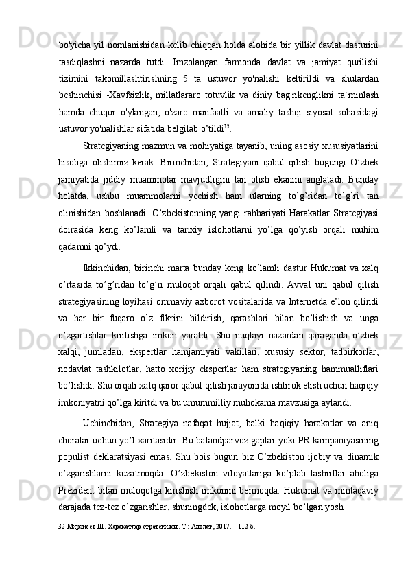 bo'yicha  yil  nomlanishidan   kelib  chiqqan  holda  alohida  bir   yillik  davlat  dasturini
tasdiqlashni   nazarda   tutdi.   Imzolangan   farmonda   davlat   va   jamiyat   qurilishi
tizimini   takomillashtirishning   5   ta   ustuvor   yo'nalishi   keltirildi   va   shulardan
beshinchisi   -Xavfsizlik,   millatlararo   totuvlik   va   diniy   bag'rikenglikni   ta`minlash
hamda   chuqur   o'ylangan,   o'zaro   manfaatli   va   amaliy   tashqi   siyosat   sohasidagi
ustuvor yo'nalishlar sifatida belgilab o’tildi 32
. 
Strategiyaning mazmun va mohiyatiga tayanib, uning asosiy xususiyatlarini
hisobga   olishimiz   kerak.   Birinchidan,   Strategiyani   qabul   qilish   bugungi   O’zbek
jamiyatida   jiddiy   muammolar   mavjudligini   tan   olish   ekanini   anglatadi.   Bunday
holatda,   ushbu   muammolarni   yechish   ham   ularning   to’g’ridan   to’g’ri   tan
olinishidan   boshlanadi.   O’zbekistonning   yangi   rahbariyati   Harakatlar   Strategiyasi
doirasida   keng   ko’lamli   va   tarixiy   islohotlarni   yo’lga   qo’yish   orqali   muhim
qadamni qo’ydi. 
Ikkinchidan,   birinchi   marta   bunday   keng   ko’lamli   dastur   Hukumat   va   xalq
o’rtasida   to’g’ridan   to’g’ri   muloqot   orqali   qabul   qilindi.   Avval   uni   qabul   qilish
strategiyasining loyihasi ommaviy axborot vositalarida va Internetda e’lon qilindi
va   har   bir   fuqaro   o’z   fikrini   bildirish,   qarashlari   bilan   bo’lishish   va   unga
o’zgartishlar   kiritishga   imkon   yaratdi.   Shu   nuqtayi   nazardan   qaraganda   o’zbek
xalqi,   jumladan,   ekspertlar   hamjamiyati   vakillari,   xususiy   sektor,   tadbirkorlar,
nodavlat   tashkilotlar,   hatto   xorijiy   ekspertlar   ham   strategiyaning   hammualliflari
bo’lishdi. Shu orqali xalq qaror qabul qilish jarayonida ishtirok etish uchun haqiqiy
imkoniyatni qo’lga kiritdi va bu umummilliy muhokama mavzusiga aylandi. 
Uchinchidan,   Strategiya   nafaqat   hujjat,   balki   haqiqiy   harakatlar   va   aniq
choralar uchun yo’l xaritasidir. Bu balandparvoz gaplar yoki PR kampaniyasining
populist   deklaratsiyasi   emas.   Shu   bois   bugun   biz   O’zbekiston   ijobiy   va   dinamik
o’zgarishlarni   kuzatmoqda.   O’zbekiston   viloyatlariga   ko’plab   tashriflar   aholiga
Prezident   bilan   muloqotga  kirishish   imkonini  bermoqda.  Hukumat  va   mintaqaviy
darajada tez-tez o’zgarishlar, shuningdek, islohotlarga moyil bo’lgan yosh 
32  Мирзиёев Ш. Харакатлар стратегияси. Т.: Адолат, 2017. – 112 б.  
  