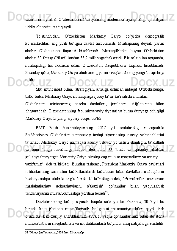 vazirlarni tayinlash O’zbekiston rahbariyatining modernizatsiya qilishga qaratilgan
jiddiy e’tiborini tasdiqlaydi. 
To’rtinchidan,   O’zbekiston   Markaziy   Osiyo   bo’yicha   demografik
ko’rsatkichlari   eng   yirik   bo’lgan   davlat   hisoblanadi.   Mintaqaning   deyarli   yarim
aholisi   O’zbekiston   fuqarosi   hisoblanadi.   Mustaqillikdan   buyon   O’zbekiston
aholisi 50 foizga (20 milliondan 33,2 milliongacha) oshdi. Bir so’z bilan aytganda,
mintaqadagi   har   ikkinchi   odam   O’zbekiston   Respublikasi   fuqarosi   hisoblanadi.
Shunday qilib, Markaziy Osiyo aholisining yarmi rivojlanishning yangi bosqichiga
o’tdi. 
Shu   munosabat   bilan,   Strategiyani   amalga   oshirish   nafaqat   O’zbekistonga,
balki butun Markaziy Osiyo mintaqasiga ijobiy ta’sir ko’rsatishi mumkin. 
O’zbekiston   mintaqaning   barcha   davlatlari,   jumladan,   Afg’oniston   bilan
chegaradosh. O’zbekistonning faol mintaqaviy siyosati va butun dunyoga ochiqligi
Markaziy Osiyoda yangi siyosiy voqea bo’ldi. 
BMT   Bosh   Assambleyasining   2017   yil   sentabridagi   murojaatida
Sh.Mirziyoev   O’zbekiston   zamonaviy   tashqi   siyosatining   asosiy   yo’nalishlarini
ta’riflab, Markaziy Osiyo mintaqasi  asosiy  ustuvor  yo’nalish ekanligini  ta’kidladi
va   buni   "ongli   ravishdagi   tanlov"   deb   atadi.   U   "tinch   va   iqtisodiy   jihatdan
gullabyashnayotgan Markaziy Osiyo bizning eng muhim maqsadimiz va asosiy 
vazifamiz",   deb   ta’kidladi.   Bundan   tashqari,   Prezident   Markaziy   Osiyo   davlatlari
rahbarlarining   sammitini   tashkillashtirish   tashabbusi   bilan   davlatlararo   aloqalarni
kuchaytirishga   alohida   urg’u   berdi.   U   ta’kidlaganidek,   "Prezidentlar   muntazam
maslahatlashuv   uchrashuvlarini   o’tkazish"   qo’shnilar   bilan   yaqinlashish
tendensiyasini mustahkamlashga yordam beradi 33
. 
Davlatimizning   tashqi   siyosati   haqida   so’z   yuritar   ekanmiz,   2017-yil   bu
borada   ko’p   jihatdan   muvaffaqiyatli   bo’lganini   mamnuniyat   bilan   qayd   etish
o’rinlidir.   Biz   xorijiy   sheriklarimiz,   avvalo,   yaqin   qo’shnilarimiz   bilan   do’stona
munosabatlarni rivojlantirish va mustahkamlash bo’yicha aniq natijalarga erishdik.
33  “Халқ сўзи” газетаси, 2000 йил, 22-сентябр   