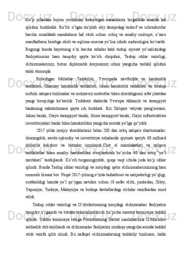 Ko’p   yillardan   buyon   yechilmay   kelayotgan   masalalarni   birgalikda   amalda   hal
qilishni   boshladik.   Bo’lib   o’tgan   ko’plab   oliy   darajadagi   tashrif   va   uchrashuvlar
barcha   murakkab   masalalarni   hal   etish   uchun   ochiq   va   amaliy   muloqot,   o’zaro
manfaatlarni hisobga olish va oqilona murosa yo’lini izlash muhimligini ko’rsatdi.
Bugungi   kunda   hayotning   o’zi   barcha   sohalar   kabi   tashqi   siyosat   yo’nalishidagi
faoliyatimizni   ham   tanqidiy   qayta   ko’rib   chiqishni,   Tashqi   ishlar   vazirligi,
elchixonalarimiz,   butun   diplomatik   korpusimiz   ishini   yangicha   tashkil   qilishni
talab etimoqda. 
Birlashgan   Millatlar   Tashkiloti,   Yevropada   xavfsizlik   va   hamkorlik
tashkiloti,   Shanxay   hamkorlik   tashkiloti,   Islom   hamkorlik   tashkiloti   va   boshqa
nufuzli xalqaro tuzilmalar va moliyaviy institutlar bilan sherikligimiz sifat jihatdan
yangi   bosqichga   ko’tarildi.   Toshkent   shahrida   Yevropa   tiklanish   va   taraqqiyot
bankining   vakolatxonasi   qayta   ish   boshladi.   Biz   Xalqaro   valyuta   jamg’armasi,
Jahon banki, Osiyo taraqqiyot banki, Islom taraqqiyot banki, Osiyo infrastruktura
investitsiyalari banki bilan hamkorlikni yangicha asosda yo’lga qo’ydik. 
2017   yilda   xorijiy   sheriklarimiz   bilan   200   dan   ortiq   xalqaro   shartnomalar,
shuningdek,   savdo-iqtisodiy   va   investitsiya   sohalarida   qiymati   qariyb   60   milliard
dollarlik   kelishuv   va   bitimlar   imzolandi.Chet   el   mamlakatlari   va   xalqaro
tashkilotlar   bilan   amaliy   hamkorlikni   rivojlantirish   bo’yicha   40   dan   ortiq   “yo’l
xaritalari”   tasdiqlandi.   Ko’rib   turganingizdek,   qisqa   vaqt   ichida   juda   ko’p   ishlar
qilindi. Bunda Tashqi ishlar vazirligi va xorijdagi qator elchixonalarimizning ham
munosib hissasi bor. Faqat 2017-yilning o’zida tashabbusi va natijadorligi yo’qligi,
sustkashligi   hamda   yo’l   qo’ygan   xatolari   uchun   10   nafar   elchi,   jumladan,   Xitoy,
Yaponiya,   Turkiya,   Malayziya   va   boshqa   davlatlardagi   elchilar   vazifasidan   ozod
etildi. 
        Tashqi   ishlar   vazirligi   va   O’zbekistonning   xorijdagi   elchixonalari   faoliyatini
tanqidiy o’rganish va tubdan takomillashtirish bo’yicha maxsus komissiya tashkil
qilindi.   Ushbu   komissiya   ishiga   Prezidentning   Davlat   maslahatchisi   O.Murodov
rahbarlik etib tayillandi va elchixonalar faoliyatini mutlaqo yangicha asosda tashkil
etish   vazifa   qilib   olindi.   Bu   nafaqat   elchixonalarning   tashkiliy   tuzilmasi,   balki 