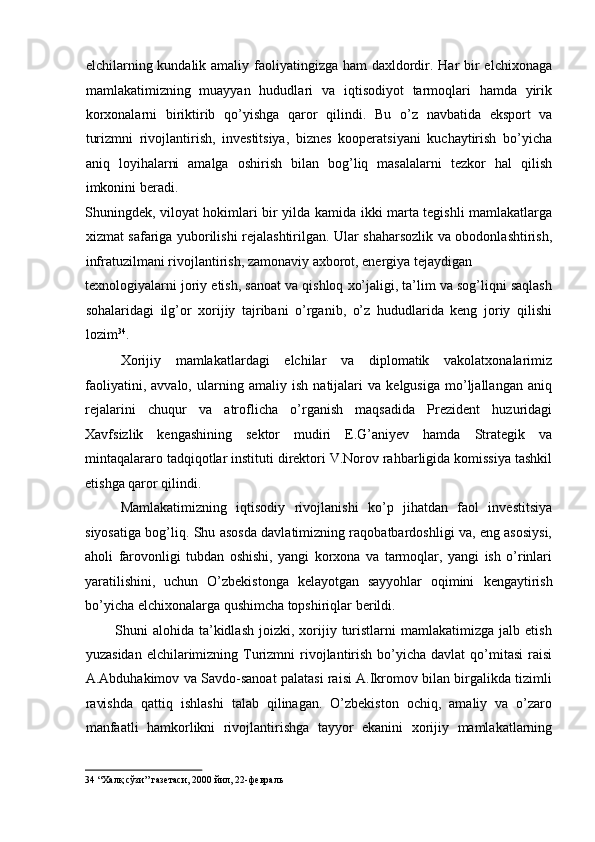 elchilarning kundalik amaliy faoliyatingizga ham  daxldordir. Har bir elchixonaga
mamlakatimizning   muayyan   hududlari   va   iqtisodiyot   tarmoqlari   hamda   yirik
korxonalarni   biriktirib   qo’yishga   qaror   qilindi.   Bu   o’z   navbatida   eksport   va
turizmni   rivojlantirish,   investitsiya,   biznes   kooperatsiyani   kuchaytirish   bo’yicha
aniq   loyihalarni   amalga   oshirish   bilan   bog’liq   masalalarni   tezkor   hal   qilish
imkonini beradi. 
Shuningdek, viloyat hokimlari bir yilda kamida ikki marta tegishli mamlakatlarga
xizmat safariga yuborilishi rejalashtirilgan. Ular shaharsozlik va obodonlashtirish,
infratuzilmani rivojlantirish, zamonaviy axborot, energiya tejaydigan 
texnologiyalarni joriy etish, sanoat va qishloq xo’jaligi, ta’lim va sog’liqni saqlash
sohalaridagi   ilg’or   xorijiy   tajribani   o’rganib,   o’z   hududlarida   keng   joriy   qilishi
lozim 34
. 
Xorijiy   mamlakatlardagi   elchilar   va   diplomatik   vakolatxonalarimiz
faoliyatini,   avvalo,   ularning   amaliy   ish   natijalari   va   kelgusiga   mo’ljallangan   aniq
rejalarini   chuqur   va   atroflicha   o’rganish   maqsadida   Prezident   huzuridagi
Xavfsizlik   kengashining   sektor   mudiri   E.G’aniyev   hamda   Strategik   va
mintaqalararo tadqiqotlar instituti direktori V.Norov rahbarligida komissiya tashkil
etishga qaror qilindi.  
Mamlakatimizning   iqtisodiy   rivojlanishi   ko’p   jihatdan   faol   investitsiya
siyosatiga bog’liq. Shu asosda davlatimizning raqobatbardoshligi va, eng asosiysi,
aholi   farovonligi   tubdan   oshishi,   yangi   korxona   va   tarmoqlar,   yangi   ish   o’rinlari
yaratilishini,   uchun   O’zbekistonga   kelayotgan   sayyohlar   oqimini   kengaytirish
bo’yicha elchixonalarga qushimcha topshiriqlar berildi. 
            Shuni   alohida  ta’kidlash   joizki,  xorijiy  turistlarni   mamlakatimizga   jalb  etish
yuzasidan  elchilarimizning Turizmni   rivojlantirish  bo’yicha  davlat   qo’mitasi  raisi
A.Abduhakimov va Savdo-sanoat palatasi raisi A.Ikromov bilan birgalikda tizimli
ravishda   qattiq   ishlashi   talab   qilinagan.   O’zbekiston   ochiq,   amaliy   va   o’zaro
manfaatli   hamkorlikni   rivojlantirishga   tayyor   ekanini   xorijiy   mamlakatlarning
34  “Халқ сўзи” газетаси, 2000 йил, 22-февраль   