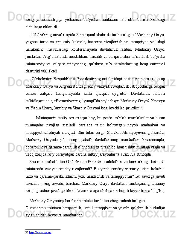 keng   jamoatchiligiga   yetkazish   bo’yicha   muntazam   ish   olib   borish   kerakligi
elchilarga uklatildi. 
       2017 yilning noyabr oyida Samarqand shahrida bo’lib o’tgan "Markaziy Osiyo:
yagona   tarix   va   umumiy   kelajak,   barqaror   rivojlanish   va   taraqqiyot   yo’lidagi
hamkorlik"   mavzusidagi   konferensiyada   davlatimiz   rahbari   Markaziy   Osiyo,
jumladan, Afg’onistonda mustahkam tinchlik va barqarorlikni ta’minlash bo’yicha
mintaqaviy   va   xalqaro   miqyosdagi   qo’shma   sa’y-harakatlarning   keng   qamrovli
dasturini taklif etdi. 
       O’zbekiston Respublikasi Prezidentining nutqlaridagi dasturiy nizomlar, uning
Markaziy Osiyo va Afg’onistondagi joriy vaziyat, rivojlanish istiqbollariga bergan
bahosi   xalqaro   hamjamiyatda   katta   qiziqish   uyg’otdi.   Davlatimiz   rahbari
ta’kidlaganidek, «Evroosiyoning “yuragi”da joylashgan Markaziy Osiyo? Yevropa
va Yaqin Sharq, Janubiy va Sharqiy Osiyoni bog’lovchi ko’prikdir» 35
. 
Mintaqamiz tabiiy resurslarga boy, bu yerda ko’plab mamlakatlar  va butun
mintaqalar   rivojiga   sezilarli   darajada   ta’sir   ko’rsatgan   noyob   madaniyat   va
taraqqiyot   salohiyati   mavjud.   Shu   bilan   birga,   Shavkat   Mirziyoyevning   fikricha,
Markaziy   Osiyoda   jahonning   qudratli   davlatlarining   manfaatlari   kesishmoqda,
beqarorlik va qarama-qarshilik o’choqlariga tutash bo’lgan ushbu mintaqa yaqin va
uzoq xorijda ro’y berayotgan barcha salbiy jarayonlar ta’sirini his etmoqda. 
     Shu munosabat bilan O’zbekiston Prezidenti adolatli savollarni o’rtaga tashladi:
mintaqada   vaziyat   qanday   rivojlanadi?   Bu   yerda   qanday   ssenariy   ustun   keladi   –
nizo va qarama-qarshiliklarmi yoki hamkorlik va taraqqiyotmi? Bu savolga javob
ravshan   –   eng   avvalo,   barchasi   Markaziy   Osiyo   davlatlari   mintaqaning   umumiy
kelajagi uchun javobgarlikni o’z zimmasig a  olishga nechog’li tayyorligiga bog’liq.
    Markaziy Osiyoning barcha mamlakatlari bilan chegaradosh bo’lgan 
O’zbekiston   mintaqa   barqarorlik,   izchil   taraqqiyot   va   yaxshi   qo’shnilik   hududiga
aylanishidan bevosita manfaatdor. 
35   http://www.uza.uz   