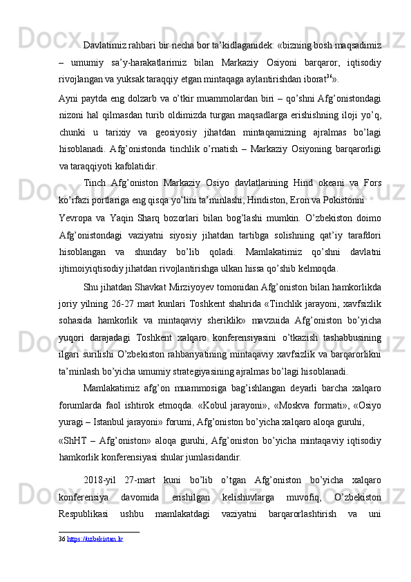 Davlatimiz rahbari bir necha bor ta’kidlaganidek: «bizning bosh maqsadimiz
–   umumiy   sa’y-harakatlarimiz   bilan   Markaziy   Osiyoni   barqaror,   iqtisodiy
rivojlangan va yuksak taraqqiy etgan mintaqaga aylantirishdan iborat 36
». 
Ayni paytda eng dolzarb va o’tkir muammolardan biri – qo’shni  Afg’onistondagi
nizoni   hal   qilmasdan   turib   oldimizda   turgan   maqsadlarga   erishishning   iloji   yo’q,
chunki   u   tarixiy   va   geosiyosiy   jihatdan   mintaqamizning   ajralmas   bo’lagi
hisoblanadi.   Afg’onistonda   tinchlik   o’rnatish   –   Markaziy   Osiyoning   barqarorligi
va taraqqiyoti kafolatidir. 
Tinch   Afg’oniston   Markaziy   Osiyo   davlatlarining   Hind   okeani   va   Fors
ko’rfazi portlariga eng qisqa yo’lini ta’minlashi, Hindiston, Eron va Pokistonni 
Yevropa   va   Yaqin   Sharq   bozorlari   bilan   bog’lashi   mumkin.   O’zbekiston   doimo
Afg’onistondagi   vaziyatni   siyosiy   jihatdan   tartibga   solishning   qat’iy   tarafdori
hisoblangan   va   shunday   bo’lib   qoladi.   Mamlakatimiz   qo’shni   davlatni
ijtimoiyiqtisodiy jihatdan rivojlantirishga ulkan hissa qo’shib kelmoqda. 
Shu jihatdan Shavkat Mirziyoyev tomonidan Afg’oniston bilan hamkorlikda
joriy  yilning  26-27 mart  kunlari  Toshkent   shahrida  «Tinchlik  jarayoni,  xavfsizlik
sohasida   hamkorlik   va   mintaqaviy   sheriklik»   mavzuida   Afg’oniston   bo’yicha
yuqori   darajadagi   Toshkent   xalqaro   konferensiyasini   o’tkazish   tashabbusining
ilgari  surilishi  O’zbekiston  rahbariyatining mintaqaviy xavfsizlik va  barqarorlikni
ta’minlash bo’yicha umumiy strategiyasining ajralmas bo’lagi hisoblanadi. 
Mamlakatimiz   afg’on   muammosiga   bag’ishlangan   deyarli   barcha   xalqaro
forumlarda   faol   ishtirok   etmoqda.   «Kobul   jarayoni»,   «Moskva   formati»,   «Osiyo
yuragi – Istanbul jarayoni» forumi, Afg’oniston bo’yicha xalqaro aloqa guruhi, 
«ShHT   –   Afg’oniston»   aloqa   guruhi,   Afg’oniston   bo’yicha   mintaqaviy   iqtisodiy
hamkorlik konferensiyasi shular jumlasidandir. 
2018-yil   27-mart   kuni   bo’lib   o’tgan   Afg’oniston   bo’yicha   xalqaro
konferensiya   davomida   erishilgan   kelishuvlarga   muvofiq,   O’zbekiston
Respublikasi   ushbu   mamlakatdagi   vaziyatni   barqarorlashtirish   va   uni
36   https://uzbekistan.lv   
