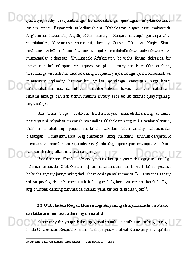 ijtimoiyiqtisodiy   rivojlantirishga   ko’maklashishga   qaratilgan   sa’y-harakatlarni
davom   ettirdi.   Bayonotda   ta’kidlanishicha   O’zbekiston   o’tgan   davr   mobaynida
Afg’oniston   hukumati,   AQSh,   XXR,   Rossiya,   Xalqaro   muloqot   guruhiga   a’zo
mamlakatlar,   Yevroosiyo   mintaqasi,   Janubiy   Osiyo,   O’rta   va   Yaqin   Sharq
davlatlari   vakillari   bilan   bu   borada   qator   maslahatlashuv   uchrashuvlari   va
muzokaralar   o’tkazgan.   Shuningdek   Afg’oniston   bo’yicha   forum   doirasida   bir
ovozdan   qabul   qilingan,   mintaqaviy   va   global   miqyosda   tinchlikka   erishish,
terrorizmga va  narkotik moddalarning noqonuniy  aylanishiga  qarshi   kurashish   va
mintaqaviy   iqtisodiy   hamkorlikni   yo’lga   qo’yishga   qaratilgan   birgalikdagi
sa’yharakatlarni   nazarda   tutuvchi   Toshkent   deklaratsiyasi   ushbu   yo’nalishdagi
ishlarni   amalga   oshirish   uchun   muhim   siyosiy   asos   bo’lib   xizmat   qilayotganligi
qayd etilgan. 
Shu   bilan   birga,   Toshkent   konferensiyasi   ishtirokchilarining   umumiy
pozitsiyasini ro’yobga chiqarish maqsadida O’zbekiston tegishli aloqalar o’rnatib,
Tolibon   harakatining   yuqori   martabali   vakillari   bilan   amaliy   uchrashuvlar
o’tkazgan.   Uchrashuvlarda   Afg’onistonda   uzoq   muddatli   tinchlik-barqarorlik
o’rnatish   va   mamlakatni   iqtisodiy   rivojlantirishga   qaratilgan   muloqot   va   o’zaro
hamkorlik istiqbollari muhokama qilingan. 
Prezidentimiz   Shavkat   Mirziyoyevning   tashqi   siyosiy   strategiyasini   amalga
oshirish   asnosida   O’zbekiston   afg’on   muammosini   tinch   yo’l   bilan   yechish
bo’yicha siyosiy jarayonning faol ishtirokchisiga aylanmoqda. Bu jarayonda asosiy
rol   va   javobgarlik   o’z   mamlakati   kelajagini   belgilashi   va   qurishi   kerak   bo’lgan
afg’onistonliklarning zimmasida ekanini yana bir bor ta’kidlash joiz 37
. 
 
2.2 O’zbekiston Respublikasi integratsiyaning chuqurlashishi va o’zaro 
davlatlararo munosabatlarning o’rnatilishi 
Zamonaviy dunyo qurilishining g’oyat murakkab realliklari inobatga olingan
holda O’zbekiston Respublikasining tashqi siyosiy faoliyat Konsepsiyasida qo’shni
37  Мирзиёев Ш. Харакатлар стратегияси. Т.: Адолат, 2017. – 112 б.   