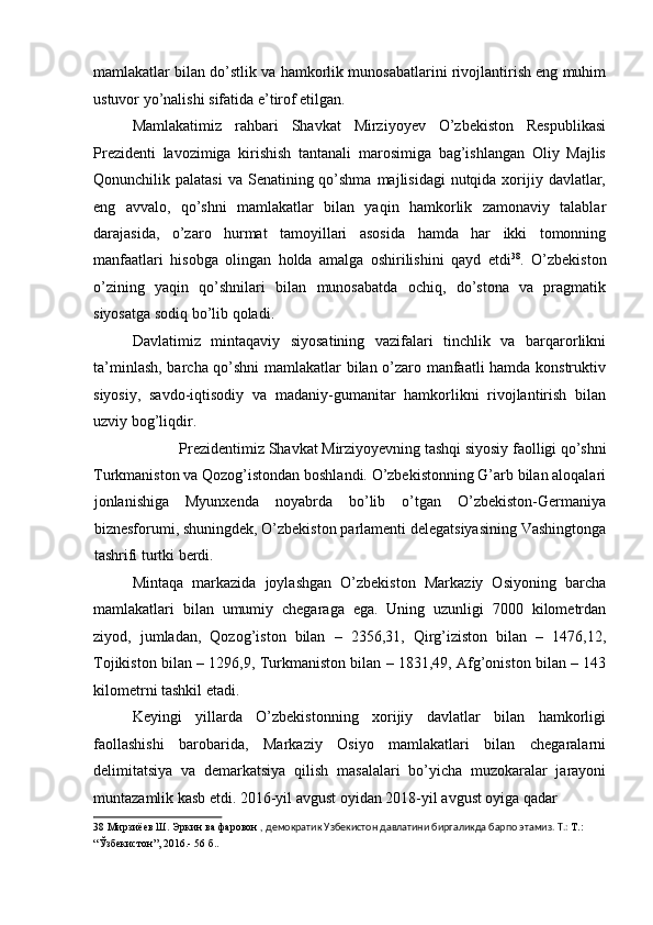 mamlakatlar bilan do’stlik va hamkorlik munosabatlarini rivojlantirish eng muhim
ustuvor yo’nalishi sifatida e’tirof etilgan. 
Mamlakatimiz   rahbari   Shavkat   Mirziyoyev   O’zbekiston   Respublikasi
Prezidenti   lavozimiga   kirishish   tantanali   marosimiga   bag’ishlangan   Oliy   Majlis
Qonunchilik palatasi  va Senatining qo’shma  majlisidagi  nutqida xorijiy davlatlar,
eng   avvalo,   qo’shni   mamlakatlar   bilan   yaqin   hamkorlik   zamonaviy   talablar
darajasida,   o’zaro   hurmat   tamoyillari   asosida   hamda   har   ikki   tomonning
manfaatlari   hisobga   olingan   holda   amalga   oshirilishini   qayd   etdi 38
.   O’zbekiston
o’zining   yaqin   qo’shnilari   bilan   munosabatda   ochiq,   do’stona   va   pragmatik
siyosatga sodiq bo’lib qoladi. 
Davlatimiz   mintaqaviy   siyosatining   vazifalari   tinchlik   va   barqarorlikni
ta’minlash, barcha qo’shni mamlakatlar bilan o’zaro manfaatli hamda konstruktiv
siyosiy,   savdo-iqtisodiy   va   madaniy-gumanitar   hamkorlikni   rivojlantirish   bilan
uzviy bog’liqdir. 
Prezidentimiz Shavkat Mirziyoyevning tashqi siyosiy faolligi qo’shni 
Turkmaniston va Qozog’istondan boshlandi. O’zbekistonning G’arb bilan aloqalari
jonlanishiga   Myunxenda   noyabrda   bo’lib   o’tgan   O’zbekiston-Germaniya
biznesforumi, shuningdek, O’zbekiston parlamenti delegatsiyasining Vashingtonga
tashrifi turtki berdi. 
Mintaqa   markazida   joylashgan   O’zbekiston   Markaziy   Osiyoning   barcha
mamlakatlari   bilan   umumiy   chegaraga   ega.   Uning   uzunligi   7000   kilometrdan
ziyod,   jumladan,   Qozog’iston   bilan   –   2356,31,   Qirg’iziston   bilan   –   1476,12,
Tojikiston bilan – 1296,9, Turkmaniston bilan – 1831,49, Afg’oniston bilan – 143
kilometrni tashkil etadi. 
Keyingi   yillarda   O’zbekistonning   xorijiy   davlatlar   bilan   hamkorligi
faollashishi   barobarida,   Markaziy   Osiyo   mamlakatlari   bilan   chegaralarni
delimitatsiya   va   demarkatsiya   qilish   masalalari   bo’yicha   muzokaralar   jarayoni
muntazamlik kasb etdi. 2016-yil avgust oyidan 2018-yil avgust oyiga qadar 
38  Мирзиёев Ш. Эркин ва фаровон  , демократик Узбекистон давлатини биргаликда барпо этамиз. Т.:  Т.: 
“Ўзбекистон”, 2016.- 56 б.. 
  