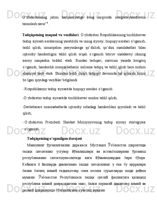 O’zbekistonning   jahon   hamjamiyatiga   keng   miqyosda   integratsiyalashuvini
taminlash zarur” 3
. 
 
Tadqiqotning maqsad va vazifalari . O`zbekiston Respublikasining tinchliksevar
tashqi siyosati asoslarining yaratilishi va uning siyosiy, huquqiy asoslari o’rganish,
taxlil   qilish,   umumjahon   jarayonlariga   qo’shilish,   qo’shni   mamlakatlari   bilan
iqtisodiy   hamkorligini   tahlil   qilish   orqali   o`rganish   bitiruv   malakaviy   ishning
asosiy   maqsadini   tashkil   etadi.   Bundan   tashqari,   mavzuni   yanada   kengroq
o`rganish, hamkorlik munosabatlarini  xolisona tadqiq va tahlil qilish ham  muhim
ahamiyat   kasb   etadi.   Shundan   kelib   chiqib   tadqiqot   davomida   hal   qilinishi   lozim
bo`lgan quyidagi vazifalar belgilandi: 
- Respublikamiz tashqi siyosatida huquqiy asoslari o’rganish 
-O`zbekiston tashqi siyosatida tinchliksevar omilini tahlil qilish; 
-Davlatlararo   munosabatlarda   iqtisodiy   sohadagi   hamkorlikni   qiyoslash   va   tahlil
qilish; 
- O`zbekiston   Prezidenti   Shavkat   Mirziyoyevning   tashqi   siyosiy   strategiyasi
o’rganish  
Tadqiqotning o’rganilgan darajasi . 
Мавзунинг   ўрганилганлик   даражаси .   Мустақил   Ўзбекистон   шароитида
ташқи   сиёсатнинг   устувор   йўналишлари   ва   истиқболларини   ўрганиш
республикамиз   сиёсатшунослигида   янги   йўналишлардан   бири   бўлди .
Кейинги   6   йилларда   давлатимиз   ташқи   сиёсатининг   у   ёки   бу   қирралари
билан   боғлиқ   илмий   тадқиқотлар   сони   кескин   суръатларда   ошди   дейиш
мумкин .   Ўзбекистон   Республикаси   ташқи   сиёсий   фаолиятига   қизиқиш
республика   илмий   доирасидагина   эмас ,   балки   хорижий   давлатлар   илмий   ва
расмий   доираларида   бўлганлигини   кузатиш   мумкин .