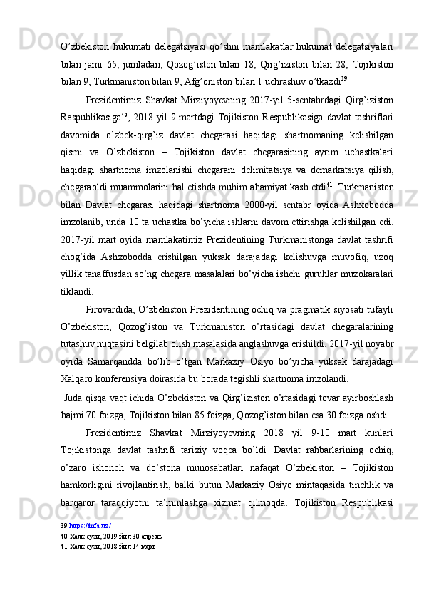 O’zbekiston   hukumati   delegatsiyasi   qo’shni   mamlakatlar   hukumat   delegatsiyalari
bilan   jami   65,   jumladan,   Qozog’iston   bilan   18,   Qirg’iziston   bilan   28,   Tojikiston
bilan 9, Turkmaniston bilan 9, Afg’oniston bilan 1 uchrashuv o’tkazdi 39
. 
Prezidentimiz   Shavkat   Mirziyoyevning   2017-yil   5-sentabrdagi   Qirg’iziston
Respublikasiga 40
, 2018-yil  9-martdagi   Tojikiston  Respublikasiga  davlat   tashriflari
davomida   o’zbek-qirg’iz   davlat   chegarasi   haqidagi   shartnomaning   kelishilgan
qismi   va   O’zbekiston   –   Tojikiston   davlat   chegarasining   ayrim   uchastkalari
haqidagi   shartnoma   imzolanishi   chegarani   delimitatsiya   va   demarkatsiya   qilish,
chegaraoldi muammolarini hal etishda muhim ahamiyat kasb etdi 41
.   Turkmaniston
bilan   Davlat   chegarasi   haqidagi   shartnoma   2000-yil   sentabr   oyida   Ashxobodda
imzolanib, unda 10 ta uchastka bo’yicha ishlarni davom ettirishga kelishilgan edi.
2017-yil   mart   oyida   mamlakatimiz   Prezidentining   Turkmanistonga   davlat   tashrifi
chog’ida   Ashxobodda   erishilgan   yuksak   darajadagi   kelishuvga   muvofiq,   uzoq
yillik tanaffusdan so’ng chegara masalalari bo’yicha ishchi guruhlar muzokaralari
tiklandi. 
Pirovardida, O’zbekiston Prezidentining ochiq va pragmatik siyosati tufayli
O’zbekiston,   Qozog’iston   va   Turkmaniston   o’rtasidagi   davlat   chegaralarining
tutashuv nuqtasini belgilab olish masalasida anglashuvga erishildi. 2017-yil noyabr
oyida   Samarqandda   bo’lib   o’tgan   Markaziy   Osiyo   bo’yicha   yuksak   darajadagi
Xalqaro konferensiya doirasida bu borada tegishli shartnoma imzolandi. 
  Juda qisqa vaqt ichida O’zbekiston va Qirg’iziston o’rtasidagi tovar ayirboshlash
hajmi 70 foizga, Tojikiston bilan 85 foizga, Qozog’iston bilan esa 30 foizga oshdi. 
Prezidentimiz   Shavkat   Mirziyoyevning   2018   yil   9-10   mart   kunlari
Tojikistonga   davlat   tashrifi   tarixiy   voqea   bo’ldi.   Davlat   rahbarlarining   ochiq,
o’zaro   ishonch   va   do’stona   munosabatlari   nafaqat   O’zbekiston   –   Tojikiston
hamkorligini   rivojlantirish,   balki   butun   Markaziy   Osiyo   mintaqasida   tinchlik   va
barqaror   taraqqiyotni   ta’minlashga   xizmat   qilmoqda.   Tojikiston   Respublikasi
39   https://mfa.uz/  
40  Халк сузи, 2019 йил 30 апрель  
41  Халк сузи, 2018 йил 14 март 
  