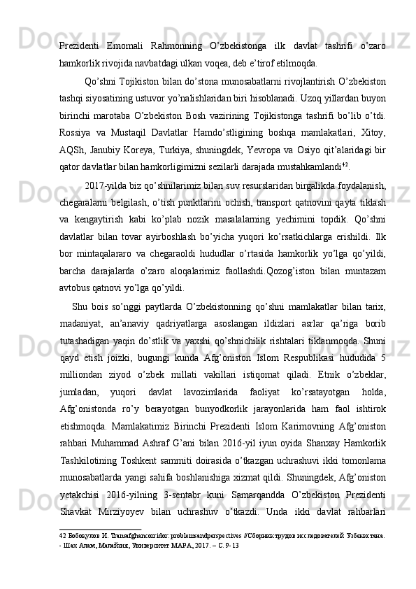 Prezidenti   Emomali   Rahmonning   O’zbekistonga   ilk   davlat   tashrifi   o’zaro
hamkorlik rivojida navbatdagi ulkan voqea, deb e’tirof etilmoqda. 
Qo’shni Tojikiston bilan do’stona munosabatlarni rivojlantirish O’zbekiston
tashqi siyosatining ustuvor yo’nalishlaridan biri hisoblanadi. Uzoq yillardan buyon
birinchi   marotaba   O’zbekiston   Bosh   vazirining   Tojikistonga   tashrifi   bo’lib   o’tdi.
Rossiya   va   Mustaqil   Davlatlar   Hamdo’stligining   boshqa   mamlakatlari,   Xitoy,
AQSh,   Janubiy   Koreya,   Turkiya,   shuningdek,   Yevropa   va   Osiyo   qit’alaridagi   bir
qator davlatlar bilan hamkorligimizni sezilarli darajada mustahkamlandi 42
. 
2017-yilda biz qo’shnilarimiz bilan suv resurslaridan birgalikda foydalanish,
chegaralarni   belgilash,   o’tish   punktlarini   ochish,   transport   qatnovini   qayta   tiklash
va   kengaytirish   kabi   ko’plab   nozik   masalalarning   yechimini   topdik.   Qo’shni
davlatlar   bilan   tovar   ayirboshlash   bo’yicha   yuqori   ko’rsatkichlarga   erishildi.   Ilk
bor   mintaqalararo   va   chegaraoldi   hududlar   o’rtasida   hamkorlik   yo’lga   qo’yildi,
barcha   darajalarda   o’zaro   aloqalarimiz   faollashdi.Qozog’iston   bilan   muntazam
avtobus qatnovi yo’lga qo’yildi. 
      Shu   bois   so’nggi   paytlarda   O’zbekistonning   qo’shni   mamlakatlar   bilan   tarix,
madaniyat,   an’anaviy   qadriyatlarga   asoslangan   ildizlari   asrlar   qa’riga   borib
tutashadigan   yaqin   do’stlik   va   yaxshi   qo’shnichilik   rishtalari   tiklanmoqda.   Shuni
qayd   etish   joizki,   bugungi   kunda   Afg’oniston   Islom   Respublikasi   hududida   5
milliondan   ziyod   o’zbek   millati   vakillari   istiqomat   qiladi.   Etnik   o’zbeklar,
jumladan,   yuqori   davlat   lavozimlarida   faoliyat   ko’rsatayotgan   holda,
Afg’onistonda   ro’y   berayotgan   bunyodkorlik   jarayonlarida   ham   faol   ishtirok
etishmoqda.   Mamlakatimiz   Birinchi   Prezidenti   Islom   Karimovning   Afg’oniston
rahbari   Muhammad   Ashraf   G’ani   bilan   2016-yil   iyun   oyida   Shanxay   Hamkorlik
Tashkilotining   Toshkent   sammiti   doirasida   o’tkazgan   uchrashuvi   ikki   tomonlama
munosabatlarda yangi sahifa boshlanishiga xizmat qildi. Shuningdek, Afg’oniston
yetakchisi   2016-yilning   3-sentabr   kuni   Samarqandda   O’zbekiston   Prezidenti
Shavkat   Mirziyoyev   bilan   uchrashuv   o’tkazdi.   Unda   ikki   davlat   rahbarlari
42  Бобоқулов И. Transafghancorridor: problemsandperspectives //Сборник трудов исследователей Узбекистана.
- Шах Алам, Малайзия, Университет МАРА, 2017. – С. 9-13   