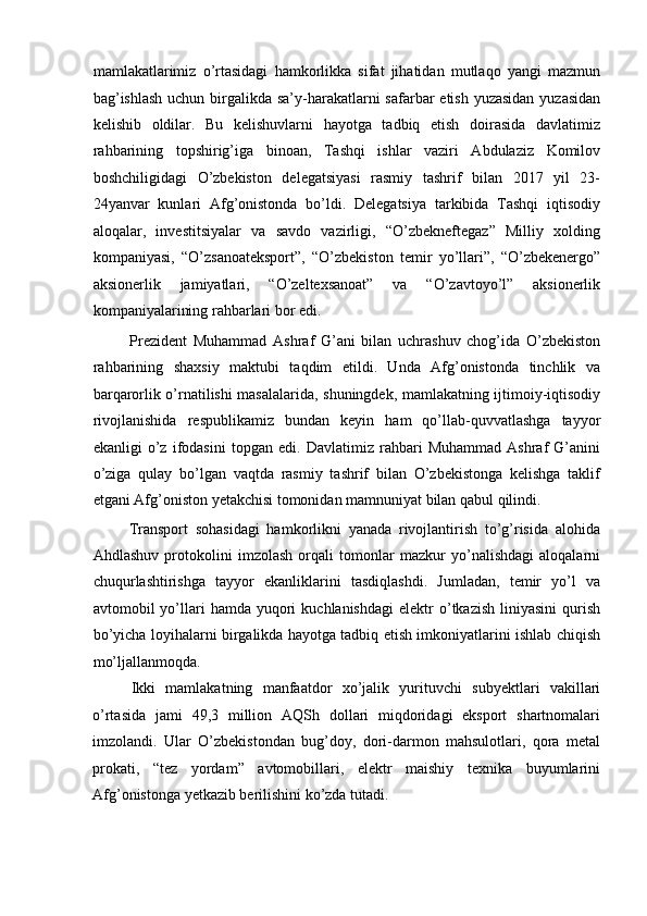 mamlakatlarimiz   o’rtasidagi   hamkorlikka   sifat   jihatidan   mutlaqo   yangi   mazmun
bag’ishlash  uchun birgalikda sa’y-harakatlarni  safarbar etish yuzasidan yuzasidan
kelishib   oldilar.   Bu   kelishuvlarni   hayotga   tadbiq   etish   doirasida   davlatimiz
rahbarining   topshirig’iga   binoan,   Tashqi   ishlar   vaziri   Abdulaziz   Komilov
boshchiligidagi   O’zbekiston   delegatsiyasi   rasmiy   tashrif   bilan   2017   yil   23-
24yanvar   kunlari   Afg’onistonda   bo’ldi.   Delegatsiya   tarkibida   Tashqi   iqtisodiy
aloqalar,   investitsiyalar   va   savdo   vazirligi,   “O’zbekneftegaz”   Milliy   xolding
kompaniyasi,   “O’zsanoateksport”,   “O’zbekiston   temir   yo’llari”,   “O’zbekenergo”
aksionerlik   jamiyatlari,   “O’zeltexsanoat”   va   “O’zavtoyo’l”   aksionerlik
kompaniyalarining rahbarlari bor edi. 
            Prezident   Muhammad   Ashraf   G’ani   bilan   uchrashuv   chog’ida   O’zbekiston
rahbarining   shaxsiy   maktubi   taqdim   etildi.   Unda   Afg’onistonda   tinchlik   va
barqarorlik o’rnatilishi masalalarida, shuningdek, mamlakatning ijtimoiy-iqtisodiy
rivojlanishida   respublikamiz   bundan   keyin   ham   qo’llab-quvvatlashga   tayyor
ekanligi   o’z   ifodasini   topgan   edi.   Davlatimiz   rahbari   Muhammad   Ashraf   G’anini
o’ziga   qulay   bo’lgan   vaqtda   rasmiy   tashrif   bilan   O’zbekistonga   kelishga   taklif
etgani Afg’oniston yetakchisi tomonidan mamnuniyat bilan qabul qilindi. 
          Transport   sohasidagi   hamkorlikni   yanada   rivojlantirish   to’g’risida   alohida
Ahdlashuv   protokolini   imzolash   orqali   tomonlar   mazkur   yo’nalishdagi   aloqalarni
chuqurlashtirishga   tayyor   ekanliklarini   tasdiqlashdi.   Jumladan,   temir   yo’l   va
avtomobil   yo’llari   hamda  yuqori  kuchlanishdagi  elektr   o’tkazish  liniyasini  qurish
bo’yicha loyihalarni birgalikda hayotga tadbiq etish imkoniyatlarini ishlab chiqish
mo’ljallanmoqda. 
Ikki   mamlakatning   manfaatdor   xo’jalik   yurituvchi   subyektlari   vakillari
o’rtasida   jami   49,3   million   AQSh   dollari   miqdoridagi   eksport   shartnomalari
imzolandi.   Ular   O’zbekistondan   bug’doy,   dori-darmon   mahsulotlari,   qora   metal
prokati,   “tez   yordam”   avtomobillari,   elektr   maishiy   texnika   buyumlarini
Afg’onistonga yetkazib berilishini ko’zda tutadi.  