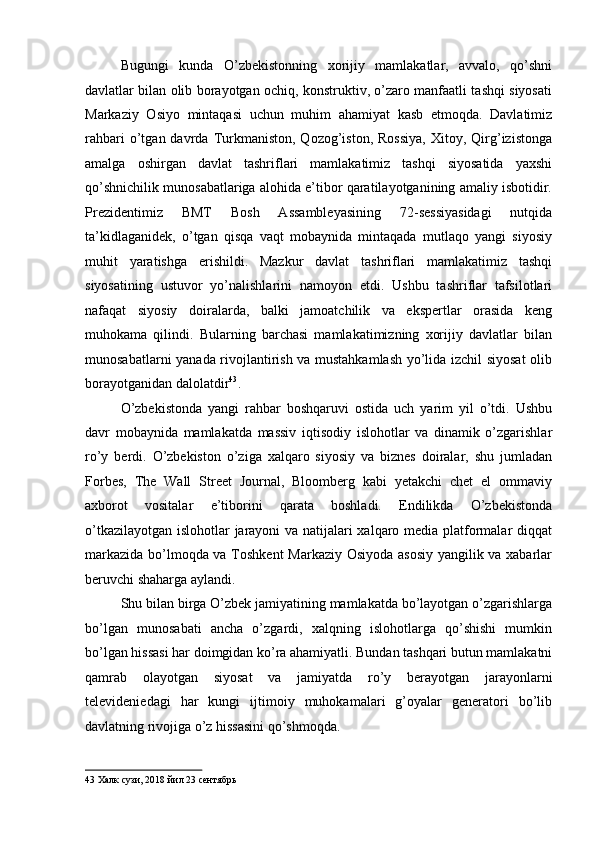 Bugungi   kunda   O’zbekistonning   xorijiy   mamlakatlar,   avvalo,   qo’shni
davlatlar bilan olib borayotgan ochiq, konstruktiv, o’zaro manfaatli tashqi siyosati
Markaziy   Osiyo   mintaqasi   uchun   muhim   ahamiyat   kasb   etmoqda.   Davlatimiz
rahbari  o’tgan  davrda  Turkmaniston,  Qozog’iston,  Rossiya,   Xitoy,  Qirg’izistonga
amalga   oshirgan   davlat   tashriflari   mamlakatimiz   tashqi   siyosatida   yaxshi
qo’shnichilik munosabatlariga alohida e’tibor qaratilayotganining amaliy isbotidir.
Prezidentimiz   BMT   Bosh   Assambleyasining   72-sessiyasidagi   nutqida
ta’kidlaganidek,   o’tgan   qisqa   vaqt   mobaynida   mintaqada   mutlaqo   yangi   siyosiy
muhit   yaratishga   erishildi.   Mazkur   davlat   tashriflari   mamlakatimiz   tashqi
siyosatining   ustuvor   yo’nalishlarini   namoyon   etdi.   Ushbu   tashriflar   tafsilotlari
nafaqat   siyosiy   doiralarda,   balki   jamoatchilik   va   ekspertlar   orasida   keng
muhokama   qilindi.   Bularning   barchasi   mamlakatimizning   xorijiy   davlatlar   bilan
munosabatlarni yanada rivojlantirish va mustahkamlash yo’lida izchil siyosat  olib
borayotganidan dalolatdir 43
. 
O’zbekistonda   yangi   rahbar   boshqaruvi   ostida   uch   yarim   yil   o’tdi.   Ushbu
davr   mobaynida   mamlakatda   massiv   iqtisodiy   islohotlar   va   dinamik   o’zgarishlar
ro’y   berdi.   O’zbekiston   o’ziga   xalqaro   siyosiy   va   biznes   doiralar,   shu   jumladan
Forbes,   The   Wall   Street   Journal,   Bloomberg   kabi   yetakchi   chet   el   ommaviy
axborot   vositalar   e’tiborini   qarata   boshladi.   Endilikda   O’zbekistonda
o’tkazilayotgan islohotlar jarayoni va natijalari xalqaro media platformalar diqqat
markazida bo’lmoqda va Toshkent Markaziy Osiyoda asosiy yangilik va xabarlar
beruvchi shaharga aylandi. 
Shu bilan birga O’zbek jamiyatining mamlakatda bo’layotgan o’zgarishlarga
bo’lgan   munosabati   ancha   o’zgardi,   xalqning   islohotlarga   qo’shishi   mumkin
bo’lgan hissasi har doimgidan ko’ra ahamiyatli. Bundan tashqari butun mamlakatni
qamrab   olayotgan   siyosat   va   jamiyatda   ro’y   berayotgan   jarayonlarni
televideniedagi   har   kungi   ijtimoiy   muhokamalari   g’oyalar   generatori   bo’lib
davlatning rivojiga o’z hissasini qo’shmoqda. 
43  Халк сузи, 2018 йил 23 сентябрь   