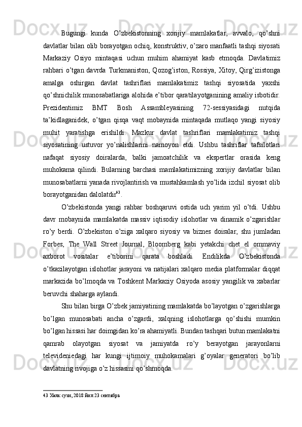Bugungi   kunda   O’zbekistonning   xorijiy   mamlakatlar,   avvalo,   qo’shni
davlatlar bilan olib borayotgan ochiq, konstruktiv, o’zaro manfaatli tashqi siyosati
Markaziy   Osiyo   mintaqasi   uchun   muhim   ahamiyat   kasb   etmoqda.   Davlatimiz
rahbari  o’tgan  davrda  Turkmaniston,  Qozog’iston,  Rossiya,   Xitoy,  Qirg’izistonga
amalga   oshirgan   davlat   tashriflari   mamlakatimiz   tashqi   siyosatida   yaxshi
qo’shnichilik munosabatlariga alohida e’tibor qaratilayotganining amaliy isbotidir.
Prezidentimiz   BMT   Bosh   Assambleyasining   72-sessiyasidagi   nutqida
ta’kidlaganidek,   o’tgan   qisqa   vaqt   mobaynida   mintaqada   mutlaqo   yangi   siyosiy
muhit   yaratishga   erishildi.   Mazkur   davlat   tashriflari   mamlakatimiz   tashqi
siyosatining   ustuvor   yo’nalishlarini   namoyon   etdi.   Ushbu   tashriflar   tafsilotlari
nafaqat   siyosiy   doiralarda,   balki   jamoatchilik   va   ekspertlar   orasida   keng
muhokama   qilindi.   Bularning   barchasi   mamlakatimizning   xorijiy   davlatlar   bilan
munosabatlarni yanada rivojlantirish va mustahkamlash yo’lida izchil siyosat  olib
borayotganidan dalolatdir 43
. 
O’zbekistonda   yangi   rahbar   boshqaruvi   ostida   uch   yarim   yil   o’tdi.   Ushbu
davr   mobaynida   mamlakatda   massiv   iqtisodiy   islohotlar   va   dinamik   o’zgarishlar
ro’y   berdi.   O’zbekiston   o’ziga   xalqaro   siyosiy   va   biznes   doiralar,   shu   jumladan
Forbes,   The   Wall   Street   Journal,   Bloomberg   kabi   yetakchi   chet   el   ommaviy
axborot   vositalar   e’tiborini   qarata   boshladi.   Endilikda   O’zbekistonda
o’tkazilayotgan islohotlar jarayoni va natijalari xalqaro media platformalar diqqat
markazida bo’lmoqda va Toshkent Markaziy Osiyoda asosiy yangilik va xabarlar
beruvchi shaharga aylandi. 
Shu bilan birga O’zbek jamiyatining mamlakatda bo’layotgan o’zgarishlarga
bo’lgan   munosabati   ancha   o’zgardi,   xalqning   islohotlarga   qo’shishi   mumkin
bo’lgan hissasi har doimgidan ko’ra ahamiyatli. Bundan tashqari butun mamlakatni
qamrab   olayotgan   siyosat   va   jamiyatda   ro’y   berayotgan   jarayonlarni
televideniedagi   har   kungi   ijtimoiy   muhokamalari   g’oyalar   generatori   bo’lib
davlatning rivojiga o’z hissasini qo’shmoqda. 
43  Халк сузи, 2018 йил 23 сентябрь