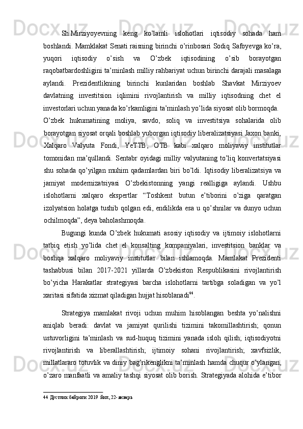 Sh.Mirziyoyevning   keng   ko’lamli   islohotlari   iqtisodiy   sohada   ham
boshlandi. Mamklakat Senati raisning birinchi o’rinbosari Sodiq Safoyevga ko’ra,
yuqori   iqtisodiy   o’sish   va   O’zbek   iqtisodining   o’sib   borayotgan
raqobatbardoshligini ta’minlash milliy rahbariyat uchun birinchi darajali masalaga
aylandi.   Prezidentlikning   birinchi   kunlaridan   boshlab   Shavkat   Mirziyoev
davlatning   investitsion   iqlimini   rivojlantirish   va   milliy   iqtisodning   chet   el
investorlari uchun yanada ko’rkamligini ta’minlash yo’lida siyosat olib bormoqda. 
O’zbek   hukumatining   moliya,   savdo,   soliq   va   investitsiya   sohalarida   olib
borayotgan siyosat orqali boshlab yuborgan iqtisodiy liberalizatsiyasi Jaxon banki,
Xalqaro   Valyuta   Fondi,   YeTTB,   OTB   kabi   xalqaro   moliyaviy   institutlar
tomonidan   ma’qullandi.   Sentabr   oyidagi   milliy   valyutaning   to’liq   konvertatsiyasi
shu  sohada  qo’yilgan  muhim  qadamlardan   biri   bo’ldi.  Iqtisodiy  liberalizatsiya   va
jamiyat   modernizatsiyasi   O’zbekistonning   yangi   realligiga   aylandi.   Ushbu
islohotlarni   xalqaro   ekspertlar   “Toshkent   butun   e’tiborini   o’ziga   qaratgan
izolyatsion  holatga  tushib   qolgan  edi,  endilikda  esa   u  qo’shnilar   va  dunyo  uchun
ochilmoqda”, deya baholashmoqda. 
Bugungi   kunda   O’zbek   hukumati   asosiy   iqtisodiy   va   ijtimoiy   islohotlarni
tatbiq   etish   yo’lida   chet   el   konsalting   kompaniyalari,   investitsion   banklar   va
boshqa   xalqaro   moliyaviy   institutlar   bilan   ishlamoqda.   Mamlakat   Prezidenti
tashabbusi   bilan   2017-2021   yillarda   O’zbekiston   Respublikasini   rivojlantirish
bo’yicha   Harakatlar   strategiyasi   barcha   islohotlarni   tartibga   soladigan   va   yo’l
xaritasi sifatida xizmat qiladigan hujjat hisoblanadi 44
. 
Strategiya   mamlakat   rivoji   uchun   muhim   hisoblangan   beshta   yo’nalishni
aniqlab   beradi:   davlat   va   jamiyat   qurilishi   tizimini   takomillashtirish;   qonun
ustuvorligini   ta’minlash   va   sud-huquq   tizimini   yanada   isloh   qilish;   iqtisodiyotni
rivojlantirish   va   liberallashtirish;   ijtimoiy   sohani   rivojlantirish;   xavfsizlik,
millatlararo totuvlik va diniy bag’rikenglikni ta’minlash hamda chuqur o’ylangan,
o’zaro manfaatli va amaliy tashqi siyosat  olib borish. Strategiyada alohida e’tibor
44  Дустлик байроги 2019  йил, 22-январь