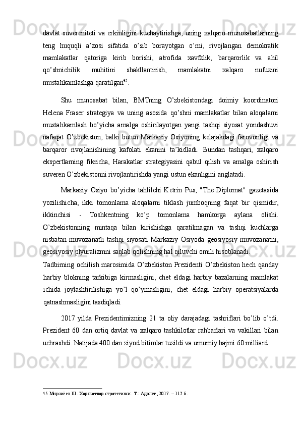 davlat   suvereniteti   va   erkinligini   kuchaytirishga,   uning   xalqaro   munosabatlarning
teng   huquqli   a’zosi   sifatida   o’sib   borayotgan   o’rni,   rivojlangan   demokratik
mamlakatlar   qatoriga   kirib   borishi,   atrofida   xavfzlik,   barqarorlik   va   ahil
qo’shnichilik   muhitini   shakllantirish,   mamlakatni   xalqaro   nufuzini
mustahkamlashga qaratilgan 45
. 
Shu   munosabat   bilan,   BMTning   O’zbekistondagi   doimiy   koordinatori
Helena   Fraser   strategiya   va   uning   asosida   qo’shni   mamlakatlar   bilan   aloqalarni
mustahkamlash   bo’yicha   amalga   oshirilayotgan   yangi   tashqi   siyosat   yondashuvi
nafaqat   O’zbekiston,   balki   butun   Markaziy   Osiyoning   kelajakdagi   farovonligi   va
barqaror   rivojlanishining   kafolati   ekanini   ta’kidladi.   Bundan   tashqari,   xalqaro
ekspertlarning   fikricha,   Harakatlar   strategiyasini   qabul   qilish   va   amalga   oshirish
suveren O’zbekistonni rivojlantirishda yangi ustun ekanligini anglatadi. 
Markaziy   Osiyo   bo’yicha   tahlilchi   Ketrin   Pus,   "The   Diplomat"   gazetasida
yozilishicha,   ikki   tomonlama   aloqalarni   tiklash   jumboqning   faqat   bir   qismidir,
ikkinchisi   -   Toshkentning   ko’p   tomonlama   hamkorga   aylana   olishi.
O’zbekistonning   mintaqa   bilan   kirishishga   qaratilmagan   va   tashqi   kuchlarga
nisbatan   muvozanatli   tashqi   siyosati   Markaziy   Osiyoda   geosiyosiy   muvozanatni,
geosiyosiy plyuralizmni saqlab qolishning hal qiluvchi omili hisoblanadi. 
Tadbirning ochilish marosimida O’zbekiston  Prezidenti  O’zbekiston  hech qanday
harbiy   blokning   tarkibiga   kirmasligini,   chet   eldagi   harbiy   bazalarning   mamlakat
ichida   joylashtirilishiga   yo’l   qo’ymasligini,   chet   eldagi   harbiy   operatsiyalarda
qatnashmasligini tasdiqladi. 
2017   yilda   Prezidentimizning   21   ta   oliy   darajadagi   tashriflari   bo’lib   o’tdi.
Prezident   60   dan   ortiq   davlat   va   xalqaro   tashkilotlar   rahbarlari   va   vakillari   bilan
uchrashdi. Natijada 400 dan ziyod bitimlar tuzildi va umumiy hajmi 60 milliard 
45  Мирзиёев Ш. Харакатлар стратегияси. Т.: Адолат, 2017. – 112 б.   