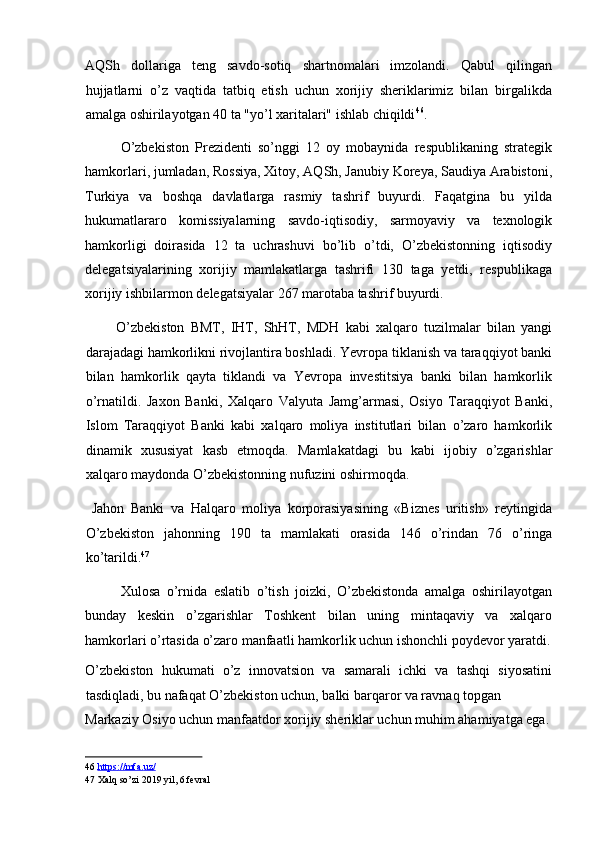 AQSh   dollariga   teng   savdo-sotiq   shartnomalari   imzolandi.   Qabul   qilingan
hujjatlarni   o’z   vaqtida   tatbiq   etish   uchun   xorijiy   sheriklarimiz   bilan   birgalikda
amalga oshirilayotgan 40 ta "yo’l xaritalari" ishlab chiqildi 46
. 
O’zbekiston   Prezidenti   so’nggi   12   oy   mobaynida   respublikaning   strategik
hamkorlari, jumladan, Rossiya, Xitoy, AQSh, Janubiy Koreya, Saudiya Arabistoni,
Turkiya   va   boshqa   davlatlarga   rasmiy   tashrif   buyurdi.   Faqatgina   bu   yilda
hukumatlararo   komissiyalarning   savdo-iqtisodiy,   sarmoyaviy   va   texnologik
hamkorligi   doirasida   12   ta   uchrashuvi   bo’lib   o’tdi,   O’zbekistonning   iqtisodiy
delegatsiyalarining   xorijiy   mamlakatlarga   tashrifi   130   taga   yetdi,   respublikaga
xorijiy ishbilarmon delegatsiyalar 267 marotaba tashrif buyurdi. 
          O’zbekiston   BMT,   IHT,   ShHT,   MDH   kabi   xalqaro   tuzilmalar   bilan   yangi
darajadagi hamkorlikni rivojlantira boshladi. Yevropa tiklanish va taraqqiyot banki
bilan   hamkorlik   qayta   tiklandi   va   Yevropa   investitsiya   banki   bilan   hamkorlik
o’rnatildi.   Jaxon   Banki,   Xalqaro   Valyuta   Jamg’armasi,   Osiyo   Taraqqiyot   Banki,
Islom   Taraqqiyot   Banki   kabi   xalqaro   moliya   institutlari   bilan   o’zaro   hamkorlik
dinamik   xususiyat   kasb   etmoqda.   Mamlakatdagi   bu   kabi   ijobiy   o’zgarishlar
xalqaro maydonda O’zbekistonning nufuzini oshirmoqda. 
  Jahon   Banki   va   Halqaro   moliya   korporasiyasining   «Biznes   uritish»   reytingida
O’zbekiston   jahonning   190   ta   mamlakati   orasida   146   o’rindan   76   o’ringa
ko’tarildi. 47
 
Xulosa   o’rnida   eslatib   o’tish   joizki,   O’zbekistonda   amalga   oshirilayotgan
bunday   keskin   o’zgarishlar   Toshkent   bilan   uning   mintaqaviy   va   xalqaro
hamkorlari o’rtasida o’zaro manfaatli hamkorlik uchun ishonchli poydevor yaratdi.
O’zbekiston   hukumati   o’z   innovatsion   va   samarali   ichki   va   tashqi   siyosatini
tasdiqladi, bu nafaqat O’zbekiston uchun, balki barqaror va ravnaq topgan 
Markaziy Osiyo uchun manfaatdor xorijiy sheriklar uchun muhim ahamiyatga ega.
46   https    ://    mfa    .   uz    /    
47  Xalq so’zi 2019 yil, 6 fevral