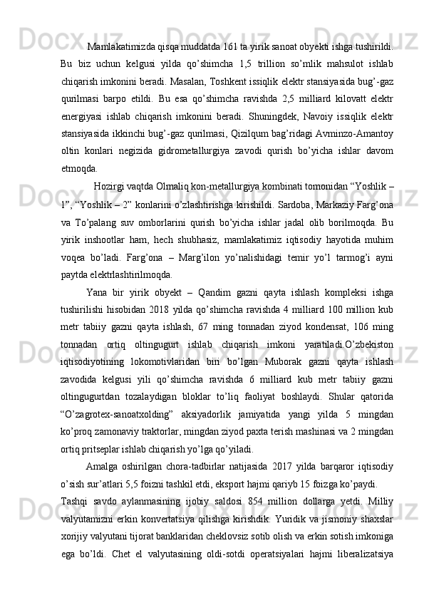 Mamlakatimizda qisqa muddatda 161 ta yirik sanoat obyekti ishga tushirildi. 
Bu   biz   uchun   kelgusi   yilda   qo’shimcha   1,5   trillion   so’mlik   mahsulot   ishlab
chiqarish imkonini beradi. Masalan, Toshkent issiqlik elektr stansiyasida bug’-gaz
qurilmasi   barpo   etildi.   Bu   esa   qo’shimcha   ravishda   2,5   milliard   kilovatt   elektr
energiyasi   ishlab   chiqarish   imkonini   beradi.   Shuningdek,   Navoiy   issiqlik   elektr
stansiyasida ikkinchi bug’-gaz qurilmasi, Qizilqum bag’ridagi Avminzo-Amantoy
oltin   konlari   negizida   gidrometallurgiya   zavodi   qurish   bo’yicha   ishlar   davom
etmoqda. 
Hozirgi vaqtda Olmaliq kon-metallurgiya kombinati tomonidan “Yoshlik – 
1”, “Yoshlik – 2” konlarini o’zlashtirishga kirishildi. Sardoba, Markaziy Farg’ona
va   To’palang   suv   omborlarini   qurish   bo’yicha   ishlar   jadal   olib   borilmoqda.   Bu
yirik   inshootlar   ham,   hech   shubhasiz,   mamlakatimiz   iqtisodiy   hayotida   muhim
voqea   bo’ladi.   Farg’ona   –   Marg’ilon   yo’nalishidagi   temir   yo’l   tarmog’i   ayni
paytda elektrlashtirilmoqda. 
Yana   bir   yirik   obyekt   –   Qandim   gazni   qayta   ishlash   kompleksi   ishga
tushirilishi   hisobidan   2018   yilda  qo’shimcha   ravishda   4  milliard  100   million   kub
metr   tabiiy   gazni   qayta   ishlash,   67   ming   tonnadan   ziyod   kondensat,   106   ming
tonnadan   ortiq   oltingugurt   ishlab   chiqarish   imkoni   yaratiladi.O’zbekiston
iqtisodiyotining   lokomotivlaridan   biri   bo’lgan   Muborak   gazni   qayta   ishlash
zavodida   kelgusi   yili   qo’shimcha   ravishda   6   milliard   kub   metr   tabiiy   gazni
oltingugurtdan   tozalaydigan   bloklar   to’liq   faoliyat   boshlaydi.   Shular   qatorida
“O’zagrotex-sanoatxolding”   aksiyadorlik   jamiyatida   yangi   yilda   5   mingdan
ko’proq zamonaviy traktorlar, mingdan ziyod paxta terish mashinasi va 2 mingdan
ortiq pritseplar ishlab chiqarish yo’lga qo’yiladi. 
Amalga   oshirilgan   chora-tadbirlar   natijasida   2017   yilda   barqaror   iqtisodiy
o’sish sur’atlari 5,5 foizni tashkil etdi, eksport hajmi qariyb 15 foizga ko’paydi. 
Tashqi   savdo   aylanmasining   ijobiy   saldosi   854   million   dollarga   yetdi.   Milliy
valyutamizni   erkin   konvertatsiya   qilishga   kirishdik.   Yuridik   va  jismoniy   shaxslar
xorijiy valyutani tijorat banklaridan cheklovsiz sotib olish va erkin sotish imkoniga
ega   bo’ldi.   Chet   el   valyutasining   oldi-sotdi   operatsiyalari   hajmi   liberalizatsiya 