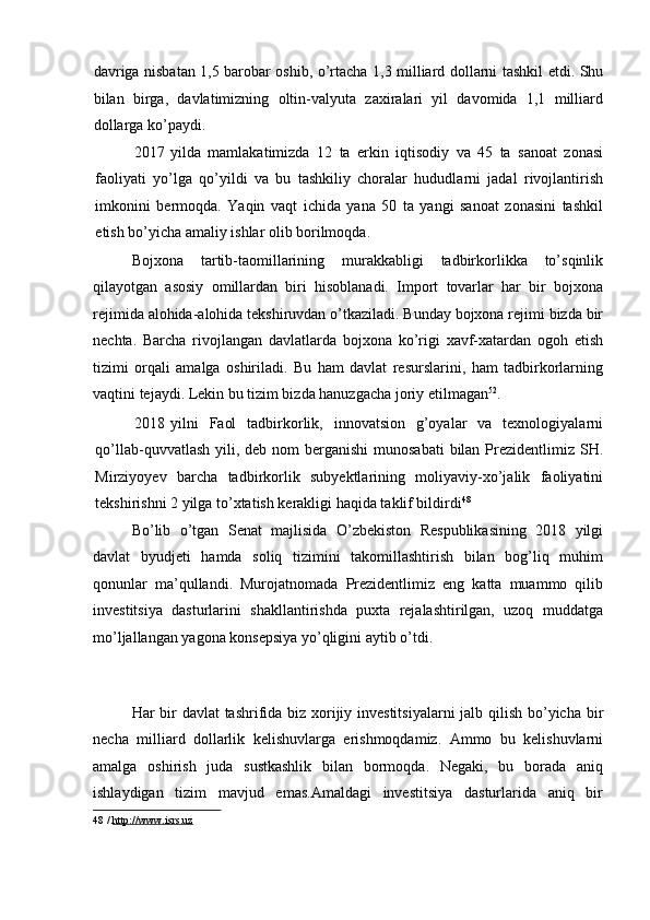 davriga nisbatan 1,5 barobar oshib, o’rtacha 1,3 milliard dollarni tashkil etdi. Shu
bilan   birga,   davlatimizning   oltin-valyuta   zaxiralari   yil   davomida   1,1   milliard
dollarga ko’paydi. 
2017 yilda   mamlakatimizda   12   ta   erkin   iqtisodiy   va   45   ta   sanoat   zonasi
faoliyati   yo’lga   qo’yildi   va   bu   tashkiliy   choralar   hududlarni   jadal   rivojlantirish
imkonini   bermoqda.   Yaqin   vaqt   ichida   yana   50   ta   yangi   sanoat   zonasini   tashkil
etish bo’yicha amaliy ishlar olib borilmoqda. 
Bojxona   tartib-taomillarining   murakkabligi   tadbirkorlikka   to’sqinlik
qilayotgan   asosiy   omillardan   biri   hisoblanadi.   Import   tovarlar   har   bir   bojxona
rejimida alohida-alohida tekshiruvdan o’tkaziladi. Bunday bojxona rejimi bizda bir
nechta.   Barcha   rivojlangan   davlatlarda   bojxona   ko’rigi   xavf-xatardan   ogoh   etish
tizimi   orqali   amalga   oshiriladi.   Bu   ham   davlat   resurslarini,   ham   tadbirkorlarning
vaqtini tejaydi. Lekin bu tizim bizda hanuzgacha joriy etilmagan 52
. 
2018 yilni   Faol   tadbirkorlik,   innovatsion   g’oyalar   va   texnologiyalarni
qo’llab-quvvatlash  yili, deb  nom  berganishi  munosabati  bilan Prezidentlimiz SH.
Mirziyoyev   barcha   tadbirkorlik   subyektlarining   moliyaviy-xo’jalik   faoliyatini
tekshirishni 2 yilga to’xtatish kerakligi haqida taklif bildirdi 48
 
Bo’lib   o’tgan   Senat   majlisida   O’zbekiston   Respublikasining   2018   yilgi
davlat   byudjeti   hamda   soliq   tizimini   takomillashtirish   bilan   bog’liq   muhim
qonunlar   ma’qullandi.   Murojatnomada   Prezidentlimiz   eng   katta   muammo   qilib
investitsiya   dasturlarini   shakllantirishda   puxta   rejalashtirilgan,   uzoq   muddatga
mo’ljallangan yagona konsepsiya yo’qligini aytib o’tdi. 
 
Har bir  davlat  tashrifida biz xorijiy investitsiyalarni  jalb qilish bo’yicha bir
necha   milliard   dollarlik   kelishuvlarga   erishmoqdamiz.   Ammo   bu   kelishuvlarni
amalga   oshirish   juda   sustkashlik   bilan   bormoqda.   Negaki,   bu   borada   aniq
ishlaydigan   tizim   mavjud   emas.Amaldagi   investitsiya   dasturlarida   aniq   bir
48  /  http://www.isrs.uz  
  