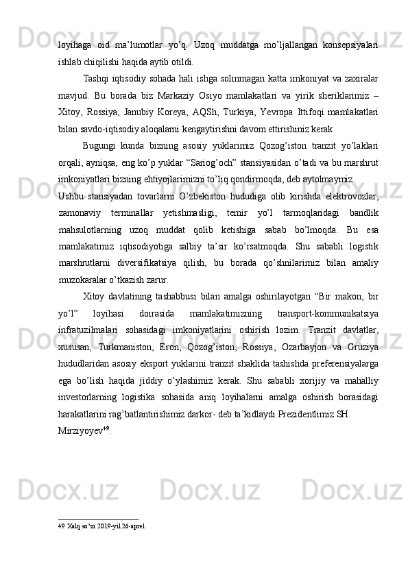 loyihaga   oid   ma’lumotlar   yo’q.   Uzoq   muddatga   mo’ljallangan   konsepsiyalari
ishlab chiqilishi haqida aytib otildi. 
Tashqi  iqtisodiy  sohada  hali   ishga  solinmagan  katta  imkoniyat  va  zaxiralar
mavjud.   Bu   borada   biz   Markaziy   Osiyo   mamlakatlari   va   yirik   sheriklarimiz   –
Xitoy,   Rossiya,   Janubiy   Koreya,   AQSh,   Turkiya,   Yevropa   Ittifoqi   mamlakatlari
bilan savdo-iqtisodiy aloqalarni kengaytirishni davom ettirishiniz kerak 
Bugungi   kunda   bizning   asosiy   yuklarimiz   Qozog’iston   tranzit   yo’laklari
orqali, ayniqsa, eng ko’p yuklar “Sariog’och” stansiyasidan o’tadi va bu marshrut
imkoniyatlari bizning ehtiyojlarimizni to’liq qondirmoqda, deb aytolmaymiz. 
Ushbu   stansiyadan   tovarlarni   O’zbekiston   hududiga   olib   kirishda   elektrovozlar,
zamonaviy   terminallar   yetishmasligi,   temir   yo’l   tarmoqlaridagi   bandlik
mahsulotlarning   uzoq   muddat   qolib   ketishiga   sabab   bo’lmoqda.   Bu   esa
mamlakatimiz   iqtisodiyotiga   salbiy   ta’sir   ko’rsatmoqda.   Shu   sababli   logistik
marshrutlarni   diversifikatsiya   qilish,   bu   borada   qo’shnilarimiz   bilan   amaliy
muzokaralar o’tkazish zarur. 
Xitoy   davlatining   tashabbusi   bilan   amalga   oshirilayotgan   “Bir   makon,   bir
yo’l”   loyihasi   doirasida   mamlakatimizning   transport-kommunikatsiya
infratuzilmalari   sohasidagi   imkoniyatlarini   oshirish   lozim.   Tranzit   davlatlar,
xususan,   Turkmaniston,   Eron,   Qozog’iston,   Rossiya,   Ozarbayjon   va   Gruziya
hududlaridan   asosiy   eksport   yuklarini  tranzit   shaklida   tashishda   preferensiyalarga
ega   bo’lish   haqida   jiddiy   o’ylashimiz   kerak.   Shu   sababli   xorijiy   va   mahalliy
investorlarning   logistika   sohasida   aniq   loyihalarni   amalga   oshirish   borasidagi
harakatlarini rag’batlantirishimiz darkor- deb ta’kidlaydi Prezidentlimiz SH. 
Mirziyoyev 49
. 
 
 
 
49  Xalq so’zi 2019-yil 26-aprel 
  