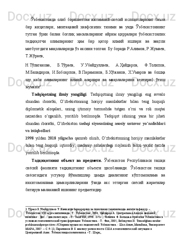Ўзбекистонда   олиб   борилаётган   ижтимоий - сиёсий   ислоҳотларнинг   баъзи
бир   жиҳатлари ,   минтақавий   хавфсизлик   тизими   ва   унда   Ўзбекистоннинг
тутган   ўрни   билан   боғлиқ   масалаларнинг   айрим   қирралари   ўзбекистонлик
тадқиқотчи   олимларнинг   ҳам   бир   қатор   илмий   ишлари   ва   вақтли
матбуотдаги   мақолаларида   ўз   аксини   топган .  Бу   борада   Р . Алимов ,  Р . Жумаев ,
Т . Жўраев , 
Н . Тўлаганова ,   Б . Тўраев ,   У . Убайдуллаев ,   А . Ҳайдаров ,   Ф . Толипов ,
М . Бахадиров ,   И . Бобоқулов ,   В . Парамонов ,   Б . Хўжанов ,   Х . Умаров   ва   бошқа
шу   каби   олимларнинг   илмий   асарлари   ва   мақолаларини   келтириб   ўтиш
мумкин 3
. 
Tadqiqotning   ilmiy   yangiligi .   Tadqiqotning   ilmiy   yangiligi   eng   avvalo
shundan   iboratki,   O’zbekistonning   horijiy   mamlakatlar   bilan   teng   huquqli
diplomatik   aloqalari,   uning   ijtimoiy   turmushda   tutgan   o’rni   va   roli   nuqtai
nazaridan   o’rganilib,   yoritilib   berilmoqda.   Tadqiqot   ishining   yana   bir   jihati
shundan   iboratki,   O’zbekiston   tashqi   siyosatining   asosiy   ustuvor   yo’nalishlari
va istiqbollari 
1998   yildan   2018   yilgacha   qamrab   olinib,   O’zbekistonning   horijiy   mamlakatlar
bilan   teng   huquqli   iqtisodiy,   madaniy   sohalardagi   riojlanish   tarixi   yaxlit   tarzda
yoritilib berilmoqda. 
Тадқиқотнинг   объект   ва   предмети.   Ўзбекистон   Республикаси   ташқи
сиёсий   фаолияти   тадқиқотнинг   объекти   ҳисобланади.   Ўзбекистон   ташқи
сиёсатидаги   устувор   йўналишлар   ҳамда   давлатнинг   кўптомонлама   ва
иккитомонлама   ҳамкорликларини   ўзида   акс   эттирган   сиёсий   жараёнлар
битирув малакавий ишининг предметидир. 
3  Тўраев Б.Убайдуллаев У.Жамиятда барқарорлик ва тинчликни таъминлашда янгича тафаккур – 
Ўзбекистон XXI асрга интилмоқда. Т.: Ўзбекистон, 2004; Ҳайдаров А. Центральная Азия во внешней 
политике : Дис… док.полит.наук. –Т.: ТашГИВ, 1998. -371с.; Толипов Ф. Большая стратегия Узбекистана в 
условиях геополитической трансформации Узбекистана. -Т.: Фан, 2005; Бобоқулов И. Transafghancorridor: 
problemsandperspectives //Сборник трудов исследователей Узбекистана. - Шах Алам, Малайзия, Университет
МАРА, 2007. – С. 9-13; Парамонов В. К анализу роли и место США в геополитической ситуации в 
Центральной Азии. Ўзбекистонда политология. –Т.: Шарқ,