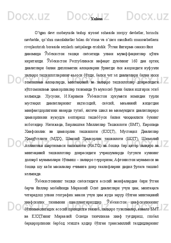 Xulosa 
 
O’tgan   davr   mobaynida   tashqi   siyosat   sohasida   xorijiy   davlatlar,   birinchi
navbatda, qo’shni mamlakatlar bilan do’stona va o’zaro manfaatli munosabatlarni
rivojlantirish borasida sezilarli natijalarga erishdik.  Ўтган   йигирма   саккиз   йил  
давомида   Ўзбекистон   ташқи   сиёсатида   улкан   муваффақиятлар   қўлга
киритилди .   Ўзбекистон   Республикаси   нафақат   дунёнинг   160   дан   ортиқ
давлатлари   билан   дипломатик   алоқаларни   ўрнатди   ёки   жаҳондаги   нуфузли
халқаро   ташкилотларнинг   аъзоси   бўлди ,  балки   чет   эл   давлатлари   билан   икки
томонлама   алоқаларда ,   минтақавий   ва   халқаро   ташкилотлар   доирасидаги
кўптомонлама   ҳамкорликлар   тизимида   ўз   муносиб   ўрни   билан   иштирок   этиб
келмоқда .   Хусусан ,   И . Каримов   Ўзбекистон   ҳукумати   номидан   турли
мустақил   давлатларнинг   иқтисодий ,   сиёсий ,   маънавий   жиҳатдан
манфаатдорлигини   назарда   тутиб ,   янгича   шакл   ва   мазмундаги   давлатлараро
ҳамкорликни   вужудга   келтириш   ташаббуси   билан   чиққанлиги   бунинг
исботидир .   Натижада ,   Бирлашган   Миллатлар   Ташкилоти   ( БМТ ),   Европада
Хавфсизлик   ва   ҳамкорлик   ташкилоти   ( ЕХҲТ ),   Мустақил   Давлатлар
Ҳамдўстлиги   ( МДҲ ),   Шанхай   Ҳамкорлик   ташкилоти   ( ШҲТ ),   Шимолий
Атлантика   шартномаси   ташкилоти   ( НАТО )   ва   бошқа   бир   қатор   халқаро   ва
минтақавий   ташкилотлар   доирасидаги   учрашувларда   бугунги   куннинг
долзарб   муаммолари   бўлмиш  –  халқаро   терроризм ,  Афғонистон   муаммоси   ва
бошқа   шу   каби   масалалар   ечимига   доир   таклифларни   дадил   ўртага   ташлаб
келмоқда . 
Ўзбекистоннинг   ташқи   сиёсатидаги   асосий   вазифалардан   бири   ўтган
барча   йиллар   мобайнида   Марказий   Осиё   давлатлари   учун   ҳам ,   минтақага
чегарадош   улкан   географик   макон   учун   ҳам   жуда   зарур   бўлган   минтақавий
хавфсизлик   тизимини   шакллантиришдир .   Ўзбекистон   хавфсизликнинг
бўлинмаслигидек   асосий   принципга   таяниб ,  халқаро   тузилмалар ,  аввало   БМТ
ва   ЕХҲТнинг   Марказий   Осиёда   тинчликка   хавф   туғдириш ,   глобал
барқарорликни   барбод   этишга   қодир   бўлган   трансмиллий   таҳдидларнинг 