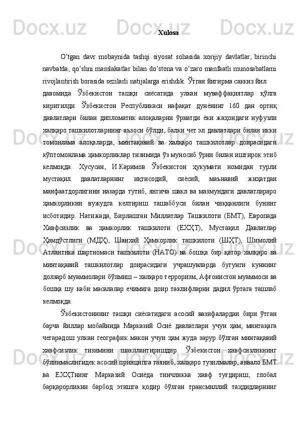 Xulosa 
 
O’tgan   davr   mobaynida   tashqi   siyosat   sohasida   xorijiy   davlatlar,   birinchi
navbatda, qo’shni mamlakatlar bilan do’stona va o’zaro manfaatli munosabatlarni
rivojlantirish borasida sezilarli natijalarga erishdik.  Ўтган   йигирма   саккиз   йил  
давомида   Ўзбекистон   ташқи   сиёсатида   улкан   муваффақиятлар   қўлга
киритилди .   Ўзбекистон   Республикаси   нафақат   дунёнинг   160   дан   ортиқ
давлатлари   билан   дипломатик   алоқаларни   ўрнатди   ёки   жаҳондаги   нуфузли
халқаро   ташкилотларнинг   аъзоси   бўлди ,  балки   чет   эл   давлатлари   билан   икки
томонлама   алоқаларда ,   минтақавий   ва   халқаро   ташкилотлар   доирасидаги
кўптомонлама   ҳамкорликлар   тизимида   ўз   муносиб   ўрни   билан   иштирок   этиб
келмоқда .   Хусусан ,   И . Каримов   Ўзбекистон   ҳукумати   номидан   турли
мустақил   давлатларнинг   иқтисодий ,   сиёсий ,   маънавий   жиҳатдан
манфаатдорлигини   назарда   тутиб ,   янгича   шакл   ва   мазмундаги   давлатлараро
ҳамкорликни   вужудга   келтириш   ташаббуси   билан   чиққанлиги   бунинг
исботидир .   Натижада ,   Бирлашган   Миллатлар   Ташкилоти   ( БМТ ),   Европада
Хавфсизлик   ва   ҳамкорлик   ташкилоти   ( ЕХҲТ ),   Мустақил   Давлатлар
Ҳамдўстлиги   ( МДҲ ),   Шанхай   Ҳамкорлик   ташкилоти   ( ШҲТ ),   Шимолий
Атлантика   шартномаси   ташкилоти   ( НАТО )   ва   бошқа   бир   қатор   халқаро   ва
минтақавий   ташкилотлар   доирасидаги   учрашувларда   бугунги   куннинг
долзарб   муаммолари   бўлмиш  –  халқаро   терроризм ,  Афғонистон   муаммоси   ва
бошқа   шу   каби   масалалар   ечимига   доир   таклифларни   дадил   ўртага   ташлаб
келмоқда . 
Ўзбекистоннинг   ташқи   сиёсатидаги   асосий   вазифалардан   бири   ўтган
барча   йиллар   мобайнида   Марказий   Осиё   давлатлари   учун   ҳам ,   минтақага
чегарадош   улкан   географик   макон   учун   ҳам   жуда   зарур   бўлган   минтақавий
хавфсизлик   тизимини   шакллантиришдир .   Ўзбекистон   хавфсизликнинг
бўлинмаслигидек   асосий   принципга   таяниб ,  халқаро   тузилмалар ,  аввало   БМТ
ва   ЕХҲТнинг   Марказий   Осиёда   тинчликка   хавф   туғдириш ,   глобал
барқарорликни   барбод   этишга   қодир   бўлган   трансмиллий   таҳдидларнинг