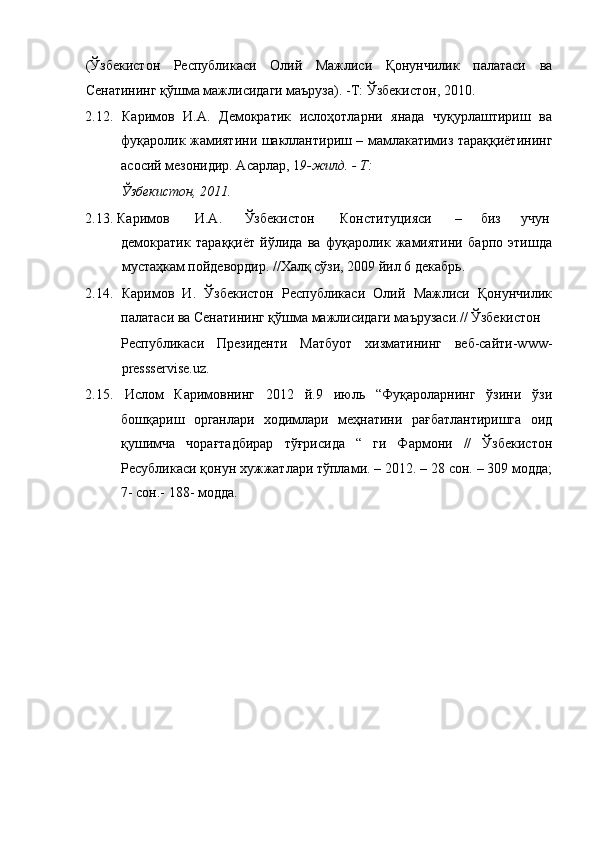 (Ўзбекистон   Республикаси   Олий   Мажлиси   Қонунчилик   палатаси   ва
Сенатининг қўшма мажлисидаги маъруза).   -Т: Ўзбекистон, 2010. 
2.12.   Каримов   И.А.   Демократик   ислоҳотларни   янада   чуқурлаштириш   ва
фуқаролик жамиятини шакллантириш – мамлакатимиз тараққиётининг
асосий мезонидир. Асарлар, 1 9-жилд. - Т: 
Ўзбекистон, 2011. 
2.13.   Каримов  И.А.  Ўзбекистон  Конституцияси  –  биз  учун 
демократик   тараққиёт   йўлида   ва   фуқаролик   жамиятини   барпо   этишда
мустаҳкам пойдевордир. //Халқ сўзи, 2009 йил 6 декабрь. 
2.14.   Каримов   И.   Ўзбекистон   Республикаси   Олий   Мажлиси   Қонунчилик
палатаси ва Сенатининг қўшма мажлисидаги маърузаси.// Ўзбекистон 
Республикаси   Президенти   Матбуот   хизматининг   веб-сайти-www-
pressservise.uz. 
2.15.   Ислом   Каримовнинг   2012   й.9   июль   “Фуқароларнинг   ўзини   ўзи
бошқариш   органлари   ходимлари   меҳнатини   рағбатлантиришга   оид
қушимча   чорағтадбирар   тўғрисида   “   ги   Фармони   //   Ўзбекистон
Ресубликаси қонун хужжатлари тўплами. – 2012. – 28 сон. – 309 модда;
7- сон.- 188- модда. 
  