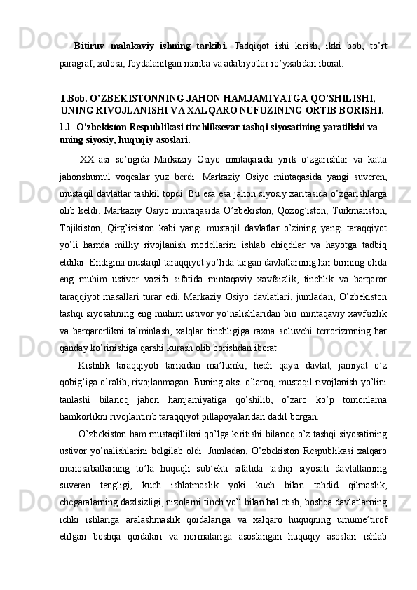 Bitiruv   malakaviy   ishning   tarkibi.   Tadqiqot   ishi   kirish,   ikki   bob,   to’rt
paragraf, xulosa, foydalanilgan manba va adabiyotlar ro’yxatidan iborat. 
 
1.Bob. O’ZBEKISTONNING JAHON HAMJAMIYATGA QO’SHILISHI, 
UNING RIVOJLANISHI VA XALQARO NUFUZINING ORTIB BORISHI. 
1.1 .  O’zbekiston Respublikasi tinchliksevar tashqi siyosatining yaratilishi va 
uning siyosiy, huquqiy asoslari. 
XX   asr   so’ngida   Markaziy   Osiyo   mintaqasida   yirik   o’zgarishlar   va   katta
jahonshumul   voqealar   yuz   berdi.   Markaziy   Osiyo   mintaqasida   yangi   suveren,
mustaqil davlatlar tashkil topdi. Bu esa esa jahon siyosiy xaritasida o’zgarishlarga
olib   keldi.   Markaziy   Osiyo   mintaqasida   O’zbekiston,   Qozog’iston,   Turkmanston,
Tojikiston,   Qirg’iziston   kabi   yangi   mustaqil   davlatlar   o’zining   yangi   taraqqiyot
yo’li   hamda   milliy   rivojlanish   modellarini   ishlab   chiqdilar   va   hayotga   tadbiq
etdilar. Endigina mustaqil taraqqiyot yo’lida turgan davlatlarning har birining olida
eng   muhim   ustivor   vazifa   sifatida   mintaqaviy   xavfsizlik,   tinchlik   va   barqaror
taraqqiyot   masallari   turar   edi.   Markaziy   Osiyo   davlatlari,   jumladan,   O’zbekiston
tashqi  siyosatining eng muhim ustivor yo’nalishlaridan biri  mintaqaviy xavfsizlik
va   barqarorlikni   ta’minlash,   xalqlar   tinchligiga   raxna   soluvchi   terrorizmning   har
qanday ko’rinishiga qarshi kurash olib borishdan iborat. 
Kishilik   taraqqiyoti   tarixidan   ma’lumki,   hech   qaysi   davlat,   jamiyat   o’z
qobig’iga o’ralib, rivojlanmagan. Buning aksi o’laroq, mustaqil rivojlanish yo’lini
tanlashi   bilanoq   jahon   hamjamiyatiga   qo’shilib,   o’zaro   ko’p   tomonlama
hamkorlikni rivojlantirib taraqqiyot pillapoyalaridan dadil borgan. 
O’zbekiston ham mustaqillikni qo’lga kiritishi bilanoq o’z tashqi siyosatining
ustivor   yo’nalishlarini   belgilab   oldi.   Jumladan,   O’zbekiston   Respublikasi   xalqaro
munosabatlarning   to’la   huquqli   sub’ekti   sifatida   tashqi   siyosati   davlatlarning
suveren   tengligi,   kuch   ishlatmaslik   yoki   kuch   bilan   tahdid   qilmaslik,
chegaralarning daxlsizligi, nizolarni tinch yo’l bilan hal etish, boshqa davlatlarning
ichki   ishlariga   aralashmaslik   qoidalariga   va   xalqaro   huquqning   umume’tirof
etilgan   boshqa   qoidalari   va   normalariga   asoslangan   huquqiy   asoslari   ishlab 