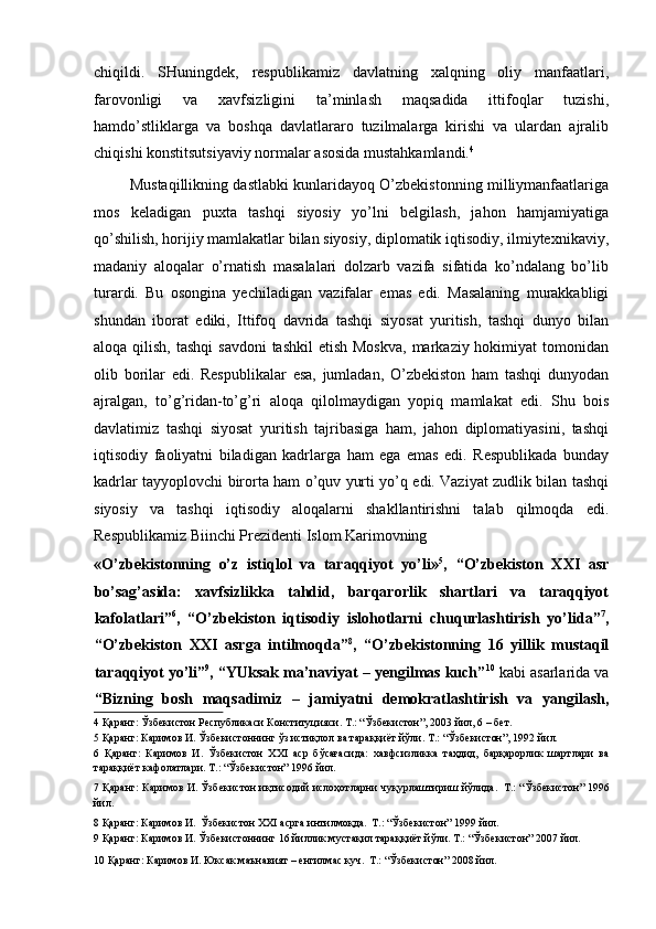 chiqildi.   SHuningdek,   respublikamiz   davlatning   xalqning   oliy   manfaatlari,
farovonligi   va   xavfsizligini   ta’minlash   maqsadida   ittifoqlar   tuzishi,
hamdo’stliklarga   va   boshqa   davlatlararo   tuzilmalarga   kirishi   va   ulardan   ajralib
chiqishi konstitsutsiyaviy normalar asosida mustahkamlandi. 4
  
  Mustaqillikning dastlabki kunlaridayoq O’zbekistonning milliymanfaatlariga
mos   keladigan   puxta   tashqi   siyosiy   yo’lni   belgilash,   jahon   hamjamiyatiga
qo’shilish, horijiy mamlakatlar bilan siyosiy, diplomatik iqtisodiy, ilmiytexnikaviy,
madaniy   aloqalar   o’rnatish   masalalari   dolzarb   vazifa   sifatida   ko’ndalang   bo’lib
turardi.   Bu   osongina   yechiladigan   vazifalar   emas   edi.   Masalaning   murakkabligi
shundan   iborat   ediki,   Ittifoq   davrida   tashqi   siyosat   yuritish,   tashqi   dunyo   bilan
aloqa qilish, tashqi  savdoni  tashkil  etish Moskva,  markaziy hokimiyat  tomonidan
olib   borilar   edi.   Respublikalar   esa,   jumladan,   O’zbekiston   ham   tashqi   dunyodan
ajralgan,   to’g’ridan-to’g’ri   aloqa   qilolmaydigan   yopiq   mamlakat   edi.   Shu   bois
davlatimiz   tashqi   siyosat   yuritish   tajribasiga   ham,   jahon   diplomatiyasini,   tashqi
iqtisodiy   faoliyatni   biladigan   kadrlarga   ham   ega   emas   edi.   Respublikada   bunday
kadrlar tayyoplovchi birorta ham o’quv yurti yo’q edi. Vaziyat zudlik bilan tashqi
siyosiy   va   tashqi   iqtisodiy   aloqalarni   shakllantirishni   talab   qilmoqda   edi.
Respublikamiz Biinchi Prezidenti Islom Karimovning 
«O’zbekistonning   o’z   istiqlol   va   taraqqiyot   yo’li» 5
,   “O’zbekiston   XXI   asr
bo’sag’asida:   xavfsizlikka   tahdid,   barqarorlik   shartlari   va   taraqqiyot
kafolatlari” 6
,   “O’zbekiston   iqtisodiy   islohotlarni   chuqurlashtirish   yo’lida” 7
,
“O’zbekiston   XXI   asrga   intilmoqda” 8
,   “O’zbekistonning   16   yillik   mustaqil
taraqqiyot yo’li” 9
, “YUksak ma’naviyat – yengilmas kuch” 10
 kabi asarlarida va
“Bizning   bosh   maqsadimiz   –   jamiyatni   demokratlashtirish   va   yangilash,
4  Қаранг: Ўзбекистон Республикаси Конституцияси. Т.: “Ўзбекистон”, 2003 йил, 6 – бет.   
5  Қаранг: Каримов И. Ўзбекистоннинг ўз истиқлол ва тараққиёт йўли. Т.: “Ўзбекистон”, 1992 йил.   
6   Қаранг:   Каримов   И.   Ўзбекистон   XXI   аср   бўсағасида:   хавфсизликка   таҳдид,   барқарорлик   шартлари   ва
тараққиёт кафолатлари. Т.: “Ўзбекистон” 1996 йил.   
7   Қаранг: Каримов И. Ўзбекистон иқтисодий ислоҳотларни чуқурлаштириш йўлида.   Т.: “Ўзбекистон” 1996
йил.   
8  Қаранг: Каримов И.   Ўзбекистон XXI асрга интилмоқда.   Т.: “Ўзбекистон” 1999 йил.     
9  Қаранг: Каримов И. Ўзбекистоннинг 16 йиллик мустақил тараққиёт йўли. Т.: “Ўзбекистон” 2007 йил.   
10  Қаранг: Каримов И. Юксак маънавият – енгилмас куч.   Т.: “Ўзбекистон” 2008 йил.    