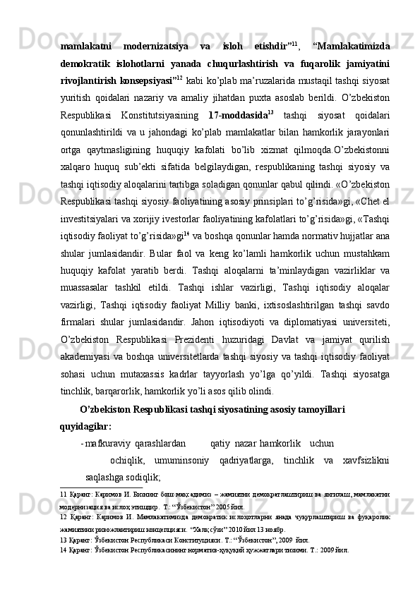 mamlakatni   modernizatsiya   va   isloh   etishdir” 11
,   “Mamlakatimizda
demokratik   islohotlarni   yanada   chuqurlashtirish   va   fuqarolik   jamiyatini
rivojlantirish konsepsiyasi” 12
  kabi ko’plab ma’ruzalarida mustaqil tashqi siyosat
yuritish   qoidalari   nazariy   va   amaliy   jihatdan   puxta   asoslab   berildi.   O’zbekiston
Respublikasi   Konstitutsiyasining   17-moddasida 13
  tashqi   siyosat   qoidalari
qonunlashtirildi   va   u   jahondagi   ko’plab   mamlakatlar   bilan   hamkorlik   jarayonlari
ortga   qaytmasligining   huquqiy   kafolati   bo’lib   xizmat   qilmoqda.O’zbekistonni
xalqaro   huquq   sub’ekti   sifatida   belgilaydigan,   respublikaning   tashqi   siyosiy   va
tashqi iqtisodiy aloqalarini tartibga soladigan qonunlar qabul qilindi. «O’zbekiston
Respublikasi tashqi siyosiy faoliyatining asosiy prinsiplari to’g’risida»gi, «Chet el
investitsiyalari va xorijiy ivestorlar faoliyatining kafolatlari to’g’risida»gi, «Tashqi
iqtisodiy faoliyat to’g’risida»gi 14
 va boshqa qonunlar hamda normativ hujjatlar ana
shular   jumlasidandir.   Bular   faol   va   keng   ko’lamli   hamkorlik   uchun   mustahkam
huquqiy   kafolat   yaratib   berdi.   Tashqi   aloqalarni   ta’minlaydigan   vazirliklar   va
muassasalar   tashkil   etildi.   Tashqi   ishlar   vazirligi,   Tashqi   iqtisodiy   aloqalar
vazirligi,   Tashqi   iqtisodiy   faoliyat   Milliy   banki,   ixtisoslashtirilgan   tashqi   savdo
firmalari   shular   jumlasidandir.   Jahon   iqtisodiyoti   va   diplomatiyasi   universiteti,
O’zbekiston   Respublikasi   Prezidenti   huzuridagi   Davlat   va   jamiyat   qurilish
akademiyasi   va   boshqa   universitetlarda  tashqi   siyosiy   va  tashqi   iqtisodiy   faoliyat
sohasi   uchun   mutaxassis   kadrlar   tayyorlash   yo’lga   qo’yildi.   Tashqi   siyosatga
tinchlik, barqarorlik, hamkorlik yo’li asos qilib olindi. 
O’zbekiston Respublikasi tashqi siyosatining asosiy tamoyillari 
quyidagilar: 
- mafkuraviy  qarashlardan  qatiy  nazar  hamkorlik  uchun  
ochiqlik,   umuminsoniy   qadriyatlarga,   tinchlik   va   xavfsizlikni
saqlashga sodiqlik; 
11   Қаранг:   Каримов   И.  Бизнинг  бош  мақсадимиз  –  жамиятни  демократлаштириш  ва  янгилаш,   мамлакатни
модернизация ва ислоҳ этишдир.   Т.: “Ўзбекистон” 2005 йил.   
12   Қаранг:   Каримов   И.   Мамлакатимизда   демократик   ислоҳотларни   янада   чуқурлаштириш   ва   фуқаролик
жамиятини ривожлантириш концепцияси.   “Халқ сўзи” 2010 йил 13 ноябр.   
13  Қаранг: Ўзбекистон Республикаси Конституцияси. Т.: “Ўзбекистон”, 2009  йил.   
14  Қаранг: Ўзбекистон Республикасининг норматив-ҳуқуқий ҳужжатлари тизими. Т .: 2009  йил .    