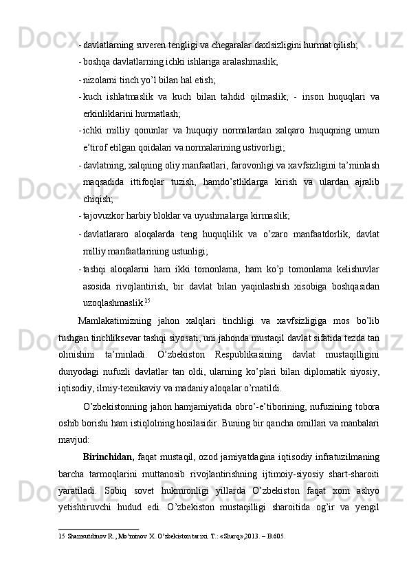 - davlatlarning suveren tengligi va chegaralar daxlsizligini hurmat qilish; 
- boshqa davlatlarning ichki ishlariga aralashmaslik; 
- nizolarni tinch yo’l bilan hal etish; 
- kuch   ishlatmaslik   va   kuch   bilan   tahdid   qilmaslik;   -   inson   huquqlari   va
erkinliklarini hurmatlash; 
- ichki   milliy   qonunlar   va   huquqiy   normalardan   xalqaro   huquqning   umum
e’tirof etilgan qoidalari va normalarining ustivorligi; 
- davlatning, xalqning oliy manfaatlari, farovonligi va xavfsizligini ta’minlash
maqsadida   ittifoqlar   tuzish,   hamdo’stliklarga   kirish   va   ulardan   ajralib
chiqish; 
- tajovuzkor harbiy bloklar va uyushmalarga kirmaslik; 
- davlatlararo   aloqalarda   teng   huquqlilik   va   o’zaro   manfaatdorlik,   davlat
milliy manfaatlarining ustunligi; 
- tashqi   aloqalarni   ham   ikki   tomonlama,   ham   ko’p   tomonlama   kelishuvlar
asosida   rivojlantirish,   bir   davlat   bilan   yaqinlashish   xisobiga   boshqasidan
uzoqlashmaslik. 15
 
Mamlakatimizning   jahon   xalqlari   tinchligi   va   xavfsizligiga   mos   bo’lib
tushgan tinchliksevar tashqi siyosati, uni jahonda mustaqil davlat sifatida tezda tan
olinishini   ta’minladi.   O’zbekiston   Respublikasining   davlat   mustaqilligini
dunyodagi   nufuzli   davlatlar   tan   oldi,   ularning   ko’plari   bilan   diplomatik   siyosiy,
iqtisodiy, ilmiy-texnikaviy va madaniy aloqalar o’rnatildi. 
O’zbekistonning jahon hamjamiyatida obro’-e’tiborining, nufuzining tobora
oshib borishi ham istiqlolning hosilasidir. Buning bir qancha omillari va manbalari
mavjud: 
Birinchidan,   faqat mustaqil, ozod jamiyatdagina iqtisodiy infratuzilmaning
barcha   tarmoqlarini   muttanosib   rivojlantirishning   ijtimoiy-siyosiy   shart-sharoiti
yaratiladi.   Sobiq   sovet   hukmronligi   yillarda   O’zbekiston   faqat   xom   ashyo
yetishtiruvchi   hudud   edi.   O’zbekiston   mustaqilligi   sharoitida   og’ir   va   yengil
15  Shamsutdinov R., Mo’minov X. O’zbekiston tarixi. T.: «Sharq»,2013. – B.605.    