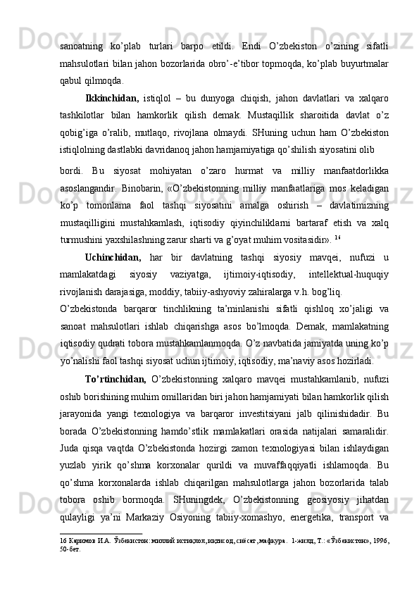 sanoatning   ko’plab   turlari   barpo   etildi.   Endi   O’zbekiston   o’zining   sifatli
mahsulotlari bilan jahon bozorlarida obro’-e’tibor topmoqda, ko’plab buyurtmalar
qabul qilmoqda. 
Ikkinchidan,   istiqlol   –   bu   dunyoga   chiqish,   jahon   davlatlari   va   xalqaro
tashkilotlar   bilan   hamkorlik   qilish   demak.   Mustaqillik   sharoitida   davlat   o’z
qobig’iga   o’ralib,   mutlaqo,   rivojlana   olmaydi.   SHuning   uchun   ham   O’zbekiston
istiqlolning dastlabki davridanoq jahon hamjamiyatiga qo’shilish siyosatini olib 
bordi.   Bu   siyosat   mohiyatan   o’zaro   hurmat   va   milliy   manfaatdorlikka
asoslangandir.   Binobarin,   «O’zbekistonning   milliy   manfaatlariga   mos   keladigan
ko’p   tomonlama   faol   tashqi   siyosatini   amalga   oshirish   –   davlatimizning
mustaqilligini   mustahkamlash,   iqtisodiy   qiyinchiliklarni   bartaraf   etish   va   xalq
turmushini yaxshilashning zarur sharti va g’oyat muhim vositasidir».  16
 
Uchinchidan,   har   bir   davlatning   tashqi   siyosiy   mavqei,   nufuzi   u
mamlakatdagi   siyosiy   vaziyatga,   ijtimoiy-iqtisodiy,   intellektual-huquqiy
rivojlanish darajasiga, moddiy, tabiiy-ashyoviy zahiralarga v.h. bog’liq. 
O’zbekistonda   barqaror   tinchlikning   ta’minlanishi   sifatli   qishloq   xo’jaligi   va
sanoat   mahsulotlari   ishlab   chiqarishga   asos   bo’lmoqda.   Demak,   mamlakatning
iqtisodiy qudrati tobora mustahkamlanmoqda. O’z navbatida jamiyatda uning ko’p
yo’nalishi faol tashqi siyosat uchun ijtimoiy, iqtisodiy, ma’naviy asos hozirladi. 
To’rtinchidan,   O’zbekistonning   xalqaro   mavqei   mustahkamlanib,   nufuzi
oshib borishining muhim omillaridan biri jahon hamjamiyati bilan hamkorlik qilish
jarayonida   yangi   texnologiya   va   barqaror   investitsiyani   jalb   qilinishidadir.   Bu
borada   O’zbekistonning   hamdo’stlik   mamlakatlari   orasida   natijalari   samaralidir.
Juda   qisqa   vaqtda   O’zbekistonda   hozirgi   zamon   texnologiyasi   bilan   ishlaydigan
yuzlab   yirik   qo’shma   korxonalar   qurildi   va   muvaffaqqiyatli   ishlamoqda.   Bu
qo’shma   korxonalarda   ishlab   chiqarilgan   mahsulotlarga   jahon   bozorlarida   talab
tobora   oshib   bormoqda.   SHuningdek,   O’zbekistonning   geosiyosiy   jihatdan
qulayligi   ya’ni   Markaziy   Osiyoning   tabiiy-xomashyo,   energetika,   transport   va
16  Каримов И.А. Ўзбекистон: миллий истиқлол, иқтисод, сиёсат, мафкура.  1-жилд, Т.: «Ўзбекистон», 1996,
50-бет.   